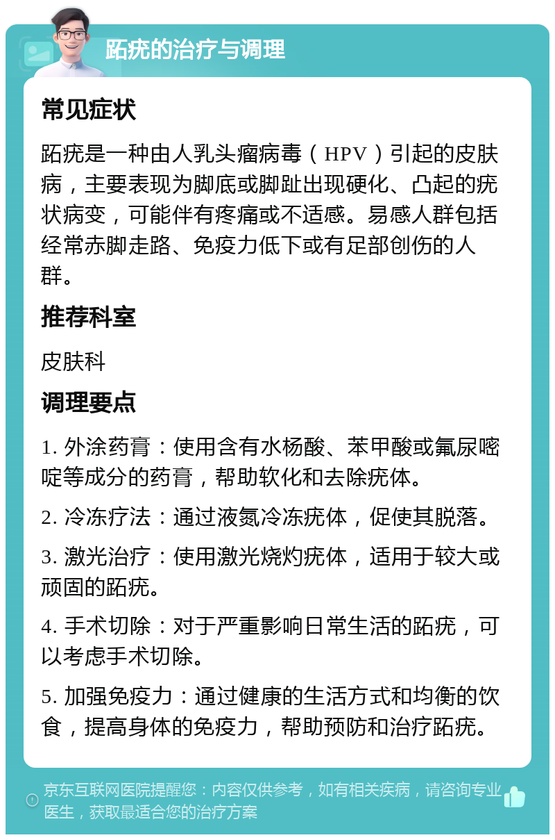 跖疣的治疗与调理 常见症状 跖疣是一种由人乳头瘤病毒（HPV）引起的皮肤病，主要表现为脚底或脚趾出现硬化、凸起的疣状病变，可能伴有疼痛或不适感。易感人群包括经常赤脚走路、免疫力低下或有足部创伤的人群。 推荐科室 皮肤科 调理要点 1. 外涂药膏：使用含有水杨酸、苯甲酸或氟尿嘧啶等成分的药膏，帮助软化和去除疣体。 2. 冷冻疗法：通过液氮冷冻疣体，促使其脱落。 3. 激光治疗：使用激光烧灼疣体，适用于较大或顽固的跖疣。 4. 手术切除：对于严重影响日常生活的跖疣，可以考虑手术切除。 5. 加强免疫力：通过健康的生活方式和均衡的饮食，提高身体的免疫力，帮助预防和治疗跖疣。