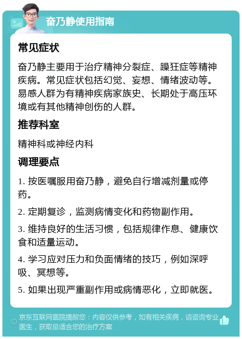 奋乃静使用指南 常见症状 奋乃静主要用于治疗精神分裂症、躁狂症等精神疾病。常见症状包括幻觉、妄想、情绪波动等。易感人群为有精神疾病家族史、长期处于高压环境或有其他精神创伤的人群。 推荐科室 精神科或神经内科 调理要点 1. 按医嘱服用奋乃静，避免自行增减剂量或停药。 2. 定期复诊，监测病情变化和药物副作用。 3. 维持良好的生活习惯，包括规律作息、健康饮食和适量运动。 4. 学习应对压力和负面情绪的技巧，例如深呼吸、冥想等。 5. 如果出现严重副作用或病情恶化，立即就医。