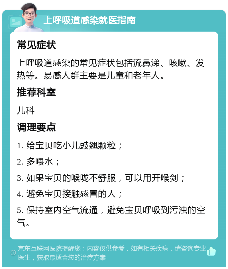 上呼吸道感染就医指南 常见症状 上呼吸道感染的常见症状包括流鼻涕、咳嗽、发热等。易感人群主要是儿童和老年人。 推荐科室 儿科 调理要点 1. 给宝贝吃小儿豉翘颗粒； 2. 多喂水； 3. 如果宝贝的喉咙不舒服，可以用开喉剑； 4. 避免宝贝接触感冒的人； 5. 保持室内空气流通，避免宝贝呼吸到污浊的空气。