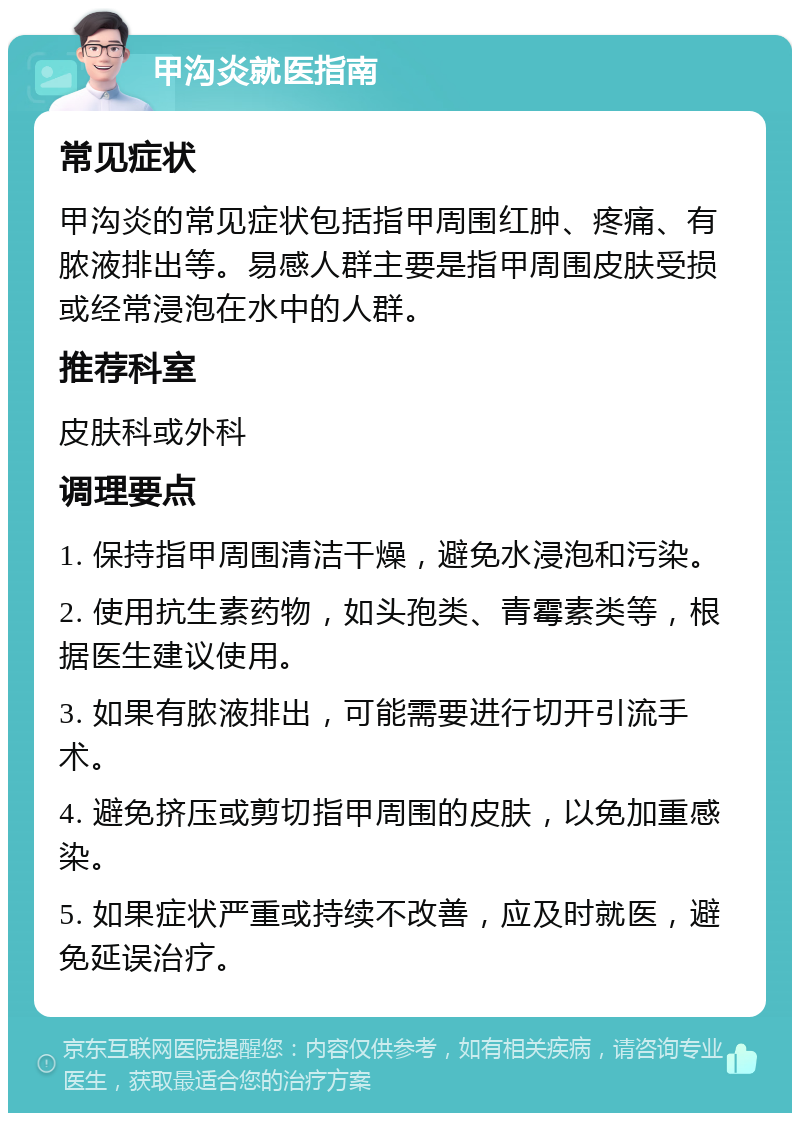 甲沟炎就医指南 常见症状 甲沟炎的常见症状包括指甲周围红肿、疼痛、有脓液排出等。易感人群主要是指甲周围皮肤受损或经常浸泡在水中的人群。 推荐科室 皮肤科或外科 调理要点 1. 保持指甲周围清洁干燥，避免水浸泡和污染。 2. 使用抗生素药物，如头孢类、青霉素类等，根据医生建议使用。 3. 如果有脓液排出，可能需要进行切开引流手术。 4. 避免挤压或剪切指甲周围的皮肤，以免加重感染。 5. 如果症状严重或持续不改善，应及时就医，避免延误治疗。