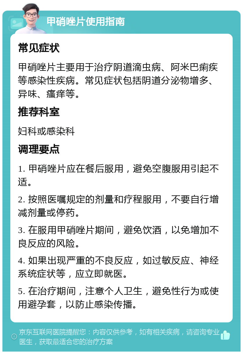 甲硝唑片使用指南 常见症状 甲硝唑片主要用于治疗阴道滴虫病、阿米巴痢疾等感染性疾病。常见症状包括阴道分泌物增多、异味、瘙痒等。 推荐科室 妇科或感染科 调理要点 1. 甲硝唑片应在餐后服用，避免空腹服用引起不适。 2. 按照医嘱规定的剂量和疗程服用，不要自行增减剂量或停药。 3. 在服用甲硝唑片期间，避免饮酒，以免增加不良反应的风险。 4. 如果出现严重的不良反应，如过敏反应、神经系统症状等，应立即就医。 5. 在治疗期间，注意个人卫生，避免性行为或使用避孕套，以防止感染传播。