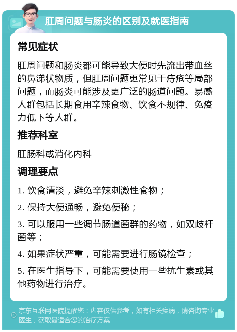 肛周问题与肠炎的区别及就医指南 常见症状 肛周问题和肠炎都可能导致大便时先流出带血丝的鼻涕状物质，但肛周问题更常见于痔疮等局部问题，而肠炎可能涉及更广泛的肠道问题。易感人群包括长期食用辛辣食物、饮食不规律、免疫力低下等人群。 推荐科室 肛肠科或消化内科 调理要点 1. 饮食清淡，避免辛辣刺激性食物； 2. 保持大便通畅，避免便秘； 3. 可以服用一些调节肠道菌群的药物，如双歧杆菌等； 4. 如果症状严重，可能需要进行肠镜检查； 5. 在医生指导下，可能需要使用一些抗生素或其他药物进行治疗。