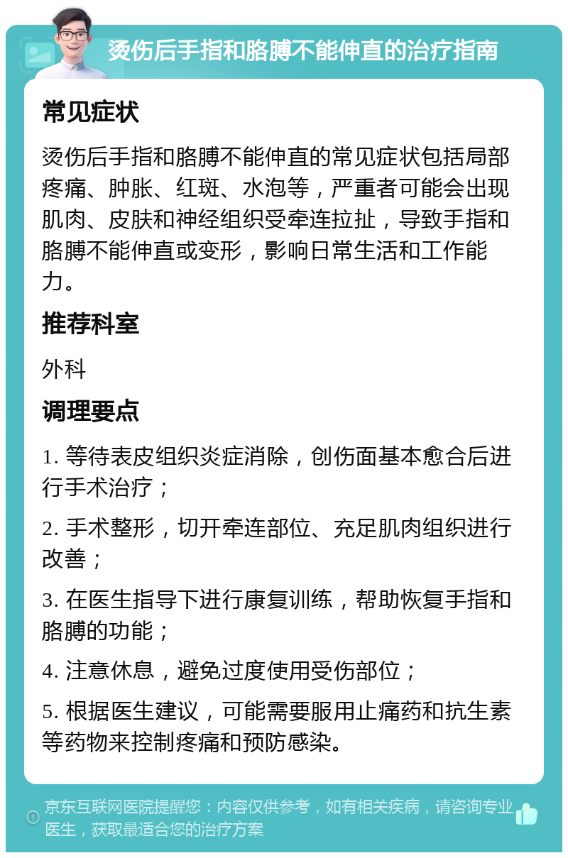 烫伤后手指和胳膊不能伸直的治疗指南 常见症状 烫伤后手指和胳膊不能伸直的常见症状包括局部疼痛、肿胀、红斑、水泡等，严重者可能会出现肌肉、皮肤和神经组织受牵连拉扯，导致手指和胳膊不能伸直或变形，影响日常生活和工作能力。 推荐科室 外科 调理要点 1. 等待表皮组织炎症消除，创伤面基本愈合后进行手术治疗； 2. 手术整形，切开牵连部位、充足肌肉组织进行改善； 3. 在医生指导下进行康复训练，帮助恢复手指和胳膊的功能； 4. 注意休息，避免过度使用受伤部位； 5. 根据医生建议，可能需要服用止痛药和抗生素等药物来控制疼痛和预防感染。