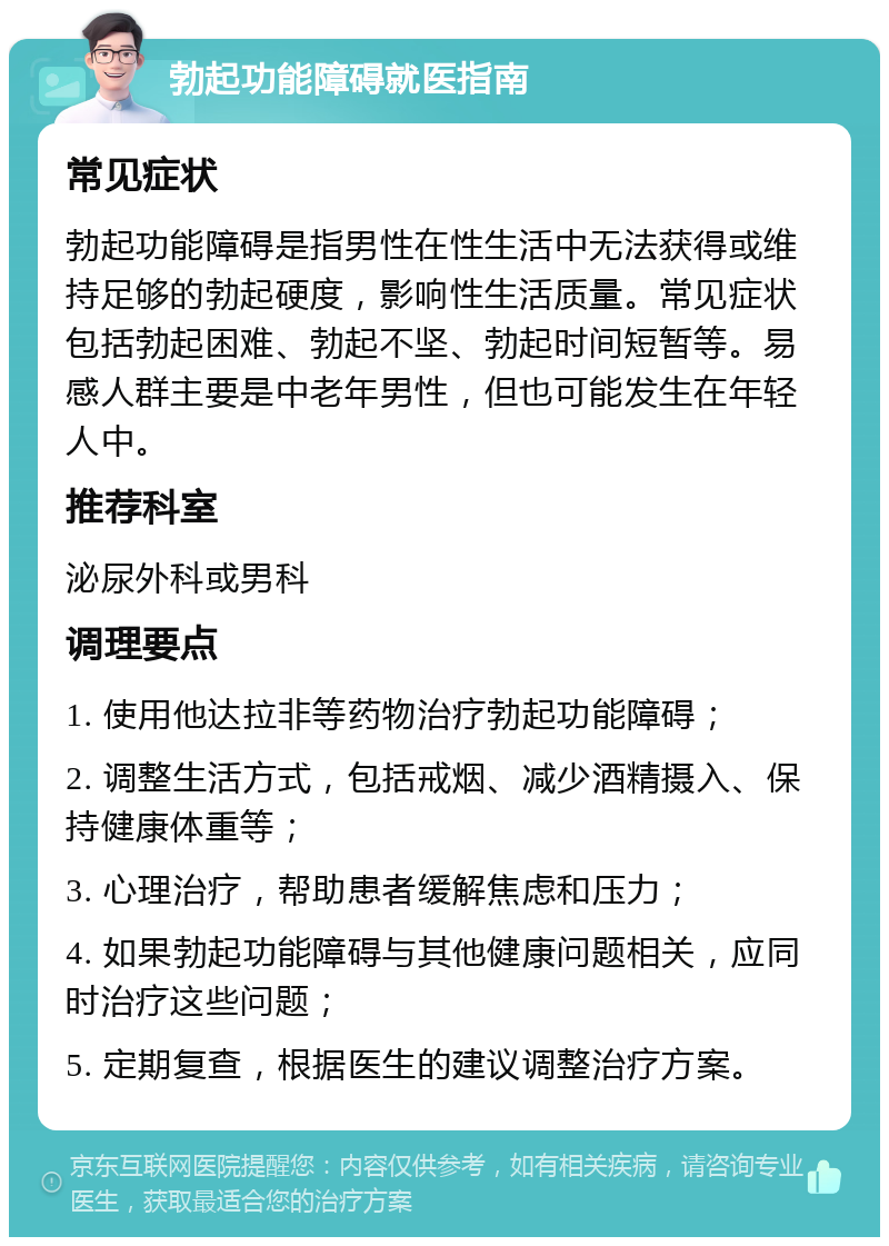 勃起功能障碍就医指南 常见症状 勃起功能障碍是指男性在性生活中无法获得或维持足够的勃起硬度，影响性生活质量。常见症状包括勃起困难、勃起不坚、勃起时间短暂等。易感人群主要是中老年男性，但也可能发生在年轻人中。 推荐科室 泌尿外科或男科 调理要点 1. 使用他达拉非等药物治疗勃起功能障碍； 2. 调整生活方式，包括戒烟、减少酒精摄入、保持健康体重等； 3. 心理治疗，帮助患者缓解焦虑和压力； 4. 如果勃起功能障碍与其他健康问题相关，应同时治疗这些问题； 5. 定期复查，根据医生的建议调整治疗方案。