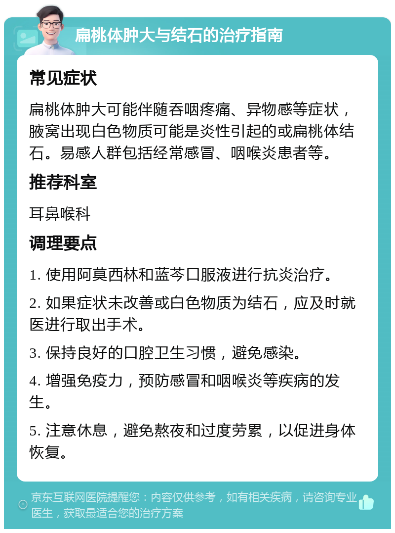 扁桃体肿大与结石的治疗指南 常见症状 扁桃体肿大可能伴随吞咽疼痛、异物感等症状，腋窝出现白色物质可能是炎性引起的或扁桃体结石。易感人群包括经常感冒、咽喉炎患者等。 推荐科室 耳鼻喉科 调理要点 1. 使用阿莫西林和蓝芩口服液进行抗炎治疗。 2. 如果症状未改善或白色物质为结石，应及时就医进行取出手术。 3. 保持良好的口腔卫生习惯，避免感染。 4. 增强免疫力，预防感冒和咽喉炎等疾病的发生。 5. 注意休息，避免熬夜和过度劳累，以促进身体恢复。