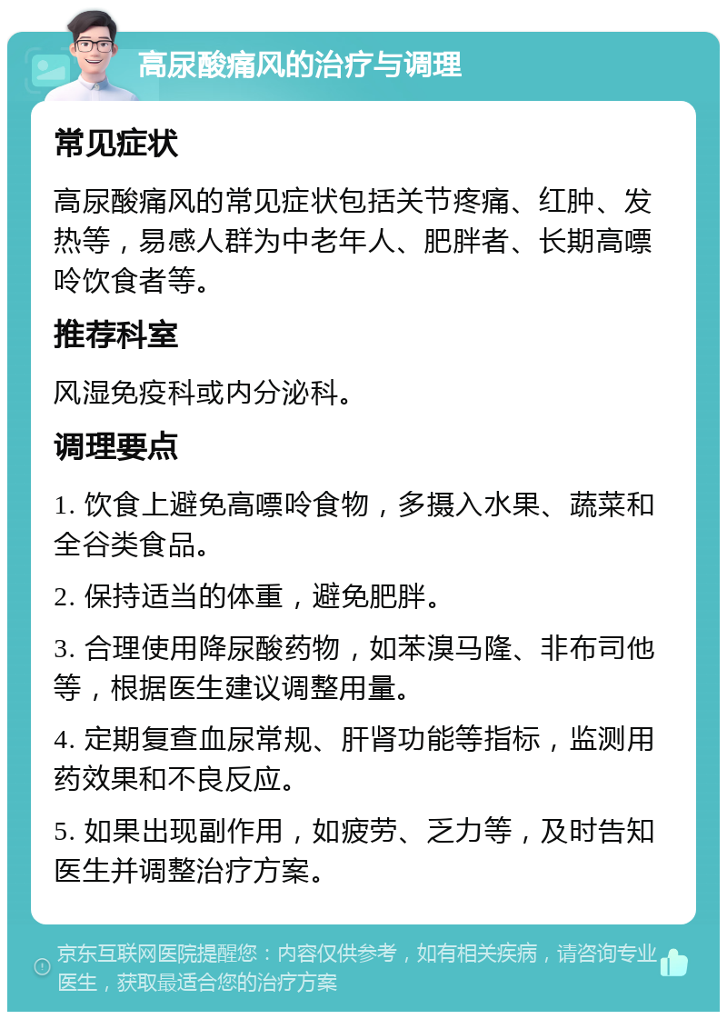 高尿酸痛风的治疗与调理 常见症状 高尿酸痛风的常见症状包括关节疼痛、红肿、发热等，易感人群为中老年人、肥胖者、长期高嘌呤饮食者等。 推荐科室 风湿免疫科或内分泌科。 调理要点 1. 饮食上避免高嘌呤食物，多摄入水果、蔬菜和全谷类食品。 2. 保持适当的体重，避免肥胖。 3. 合理使用降尿酸药物，如苯溴马隆、非布司他等，根据医生建议调整用量。 4. 定期复查血尿常规、肝肾功能等指标，监测用药效果和不良反应。 5. 如果出现副作用，如疲劳、乏力等，及时告知医生并调整治疗方案。