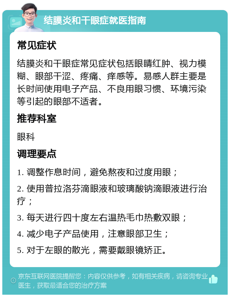 结膜炎和干眼症就医指南 常见症状 结膜炎和干眼症常见症状包括眼睛红肿、视力模糊、眼部干涩、疼痛、痒感等。易感人群主要是长时间使用电子产品、不良用眼习惯、环境污染等引起的眼部不适者。 推荐科室 眼科 调理要点 1. 调整作息时间，避免熬夜和过度用眼； 2. 使用普拉洛芬滴眼液和玻璃酸钠滴眼液进行治疗； 3. 每天进行四十度左右温热毛巾热敷双眼； 4. 减少电子产品使用，注意眼部卫生； 5. 对于左眼的散光，需要戴眼镜矫正。