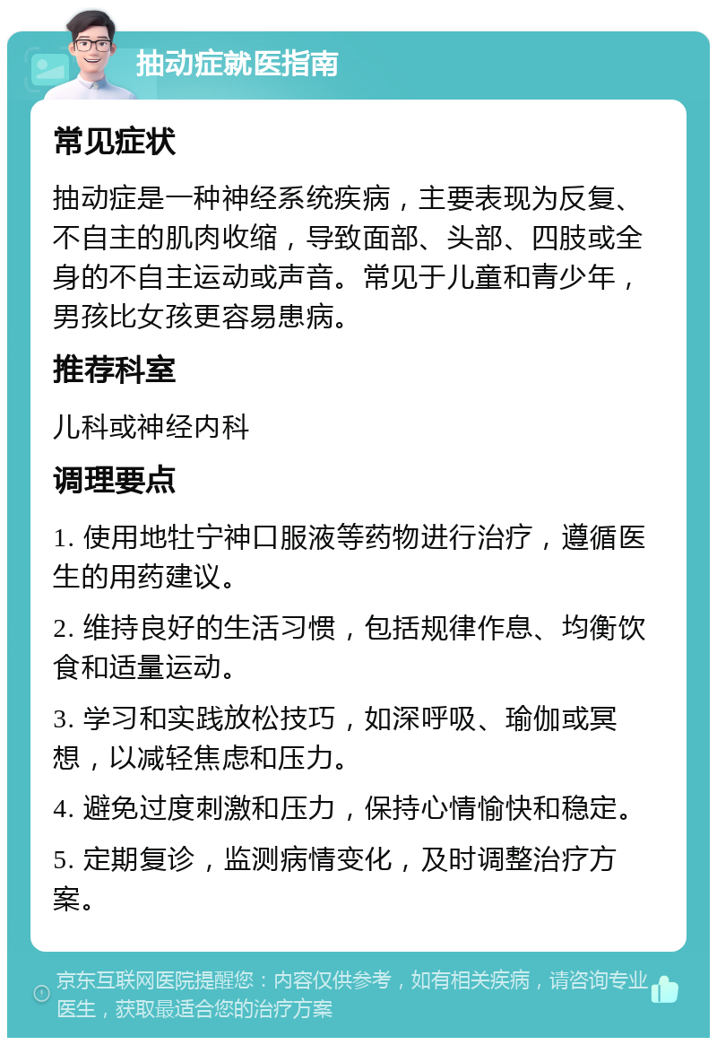 抽动症就医指南 常见症状 抽动症是一种神经系统疾病，主要表现为反复、不自主的肌肉收缩，导致面部、头部、四肢或全身的不自主运动或声音。常见于儿童和青少年，男孩比女孩更容易患病。 推荐科室 儿科或神经内科 调理要点 1. 使用地牡宁神口服液等药物进行治疗，遵循医生的用药建议。 2. 维持良好的生活习惯，包括规律作息、均衡饮食和适量运动。 3. 学习和实践放松技巧，如深呼吸、瑜伽或冥想，以减轻焦虑和压力。 4. 避免过度刺激和压力，保持心情愉快和稳定。 5. 定期复诊，监测病情变化，及时调整治疗方案。