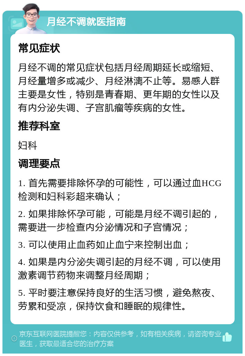 月经不调就医指南 常见症状 月经不调的常见症状包括月经周期延长或缩短、月经量增多或减少、月经淋漓不止等。易感人群主要是女性，特别是青春期、更年期的女性以及有内分泌失调、子宫肌瘤等疾病的女性。 推荐科室 妇科 调理要点 1. 首先需要排除怀孕的可能性，可以通过血HCG检测和妇科彩超来确认； 2. 如果排除怀孕可能，可能是月经不调引起的，需要进一步检查内分泌情况和子宫情况； 3. 可以使用止血药如止血宁来控制出血； 4. 如果是内分泌失调引起的月经不调，可以使用激素调节药物来调整月经周期； 5. 平时要注意保持良好的生活习惯，避免熬夜、劳累和受凉，保持饮食和睡眠的规律性。