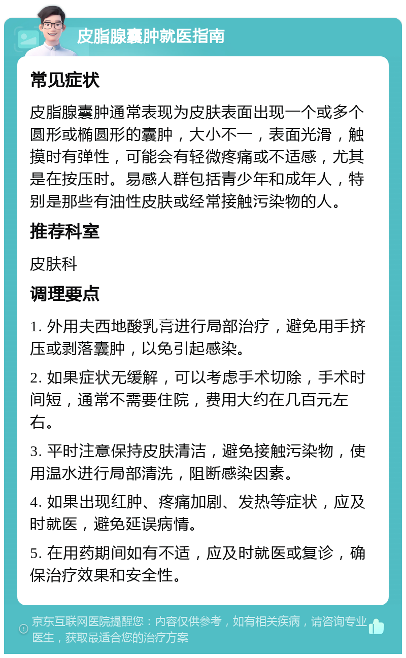 皮脂腺囊肿就医指南 常见症状 皮脂腺囊肿通常表现为皮肤表面出现一个或多个圆形或椭圆形的囊肿，大小不一，表面光滑，触摸时有弹性，可能会有轻微疼痛或不适感，尤其是在按压时。易感人群包括青少年和成年人，特别是那些有油性皮肤或经常接触污染物的人。 推荐科室 皮肤科 调理要点 1. 外用夫西地酸乳膏进行局部治疗，避免用手挤压或剥落囊肿，以免引起感染。 2. 如果症状无缓解，可以考虑手术切除，手术时间短，通常不需要住院，费用大约在几百元左右。 3. 平时注意保持皮肤清洁，避免接触污染物，使用温水进行局部清洗，阻断感染因素。 4. 如果出现红肿、疼痛加剧、发热等症状，应及时就医，避免延误病情。 5. 在用药期间如有不适，应及时就医或复诊，确保治疗效果和安全性。