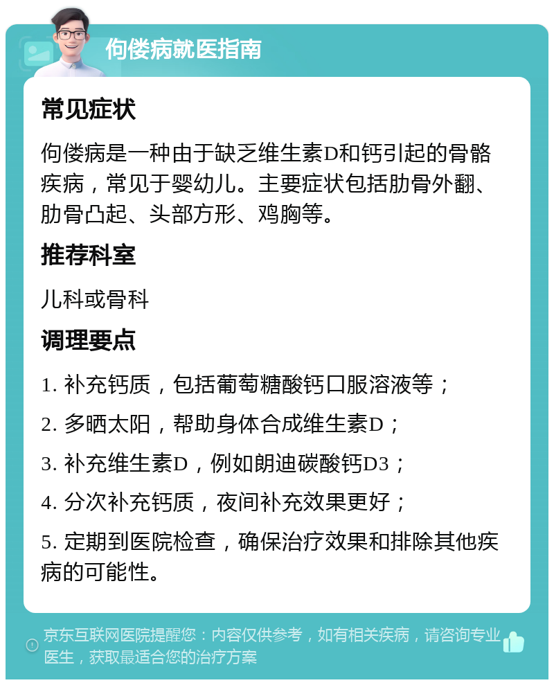 佝偻病就医指南 常见症状 佝偻病是一种由于缺乏维生素D和钙引起的骨骼疾病，常见于婴幼儿。主要症状包括肋骨外翻、肋骨凸起、头部方形、鸡胸等。 推荐科室 儿科或骨科 调理要点 1. 补充钙质，包括葡萄糖酸钙口服溶液等； 2. 多晒太阳，帮助身体合成维生素D； 3. 补充维生素D，例如朗迪碳酸钙D3； 4. 分次补充钙质，夜间补充效果更好； 5. 定期到医院检查，确保治疗效果和排除其他疾病的可能性。