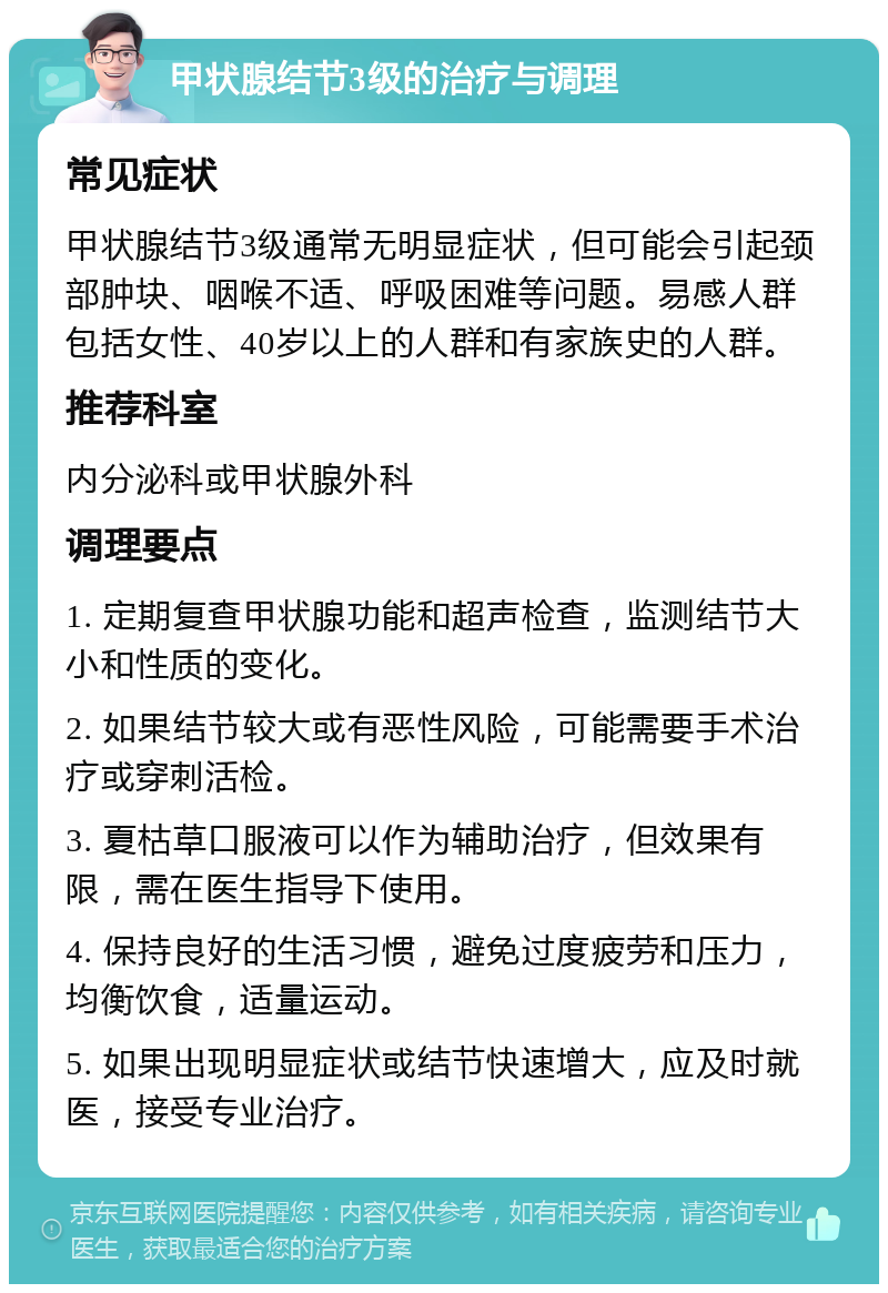 甲状腺结节3级的治疗与调理 常见症状 甲状腺结节3级通常无明显症状，但可能会引起颈部肿块、咽喉不适、呼吸困难等问题。易感人群包括女性、40岁以上的人群和有家族史的人群。 推荐科室 内分泌科或甲状腺外科 调理要点 1. 定期复查甲状腺功能和超声检查，监测结节大小和性质的变化。 2. 如果结节较大或有恶性风险，可能需要手术治疗或穿刺活检。 3. 夏枯草口服液可以作为辅助治疗，但效果有限，需在医生指导下使用。 4. 保持良好的生活习惯，避免过度疲劳和压力，均衡饮食，适量运动。 5. 如果出现明显症状或结节快速增大，应及时就医，接受专业治疗。