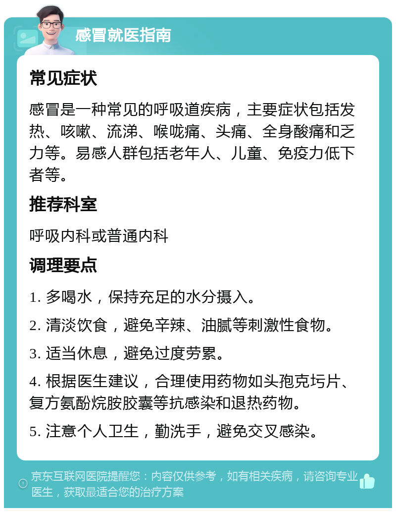 感冒就医指南 常见症状 感冒是一种常见的呼吸道疾病，主要症状包括发热、咳嗽、流涕、喉咙痛、头痛、全身酸痛和乏力等。易感人群包括老年人、儿童、免疫力低下者等。 推荐科室 呼吸内科或普通内科 调理要点 1. 多喝水，保持充足的水分摄入。 2. 清淡饮食，避免辛辣、油腻等刺激性食物。 3. 适当休息，避免过度劳累。 4. 根据医生建议，合理使用药物如头孢克圬片、复方氨酚烷胺胶囊等抗感染和退热药物。 5. 注意个人卫生，勤洗手，避免交叉感染。