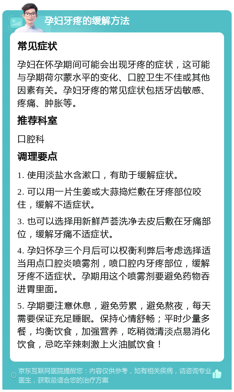 孕妇牙疼的缓解方法 常见症状 孕妇在怀孕期间可能会出现牙疼的症状，这可能与孕期荷尔蒙水平的变化、口腔卫生不佳或其他因素有关。孕妇牙疼的常见症状包括牙齿敏感、疼痛、肿胀等。 推荐科室 口腔科 调理要点 1. 使用淡盐水含漱口，有助于缓解症状。 2. 可以用一片生姜或大蒜捣烂敷在牙疼部位咬住，缓解不适症状。 3. 也可以选择用新鲜芦荟洗净去皮后敷在牙痛部位，缓解牙痛不适症状。 4. 孕妇怀孕三个月后可以权衡利弊后考虑选择适当用点口腔炎喷雾剂，喷口腔内牙疼部位，缓解牙疼不适症状。孕期用这个喷雾剂要避免药物吞进胃里面。 5. 孕期要注意休息，避免劳累，避免熬夜，每天需要保证充足睡眠。保持心情舒畅；平时少量多餐，均衡饮食，加强营养，吃稍微清淡点易消化饮食，忌吃辛辣刺激上火油腻饮食！