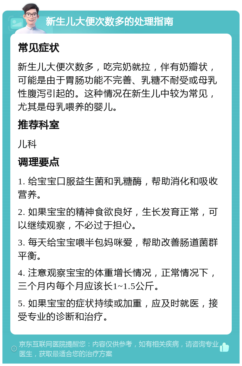 新生儿大便次数多的处理指南 常见症状 新生儿大便次数多，吃完奶就拉，伴有奶瓣状，可能是由于胃肠功能不完善、乳糖不耐受或母乳性腹泻引起的。这种情况在新生儿中较为常见，尤其是母乳喂养的婴儿。 推荐科室 儿科 调理要点 1. 给宝宝口服益生菌和乳糖酶，帮助消化和吸收营养。 2. 如果宝宝的精神食欲良好，生长发育正常，可以继续观察，不必过于担心。 3. 每天给宝宝喂半包妈咪爱，帮助改善肠道菌群平衡。 4. 注意观察宝宝的体重增长情况，正常情况下，三个月内每个月应该长1~1.5公斤。 5. 如果宝宝的症状持续或加重，应及时就医，接受专业的诊断和治疗。