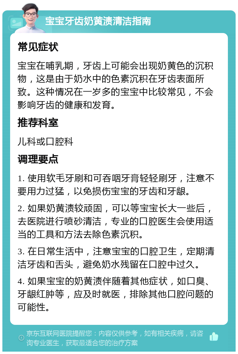 宝宝牙齿奶黄渍清洁指南 常见症状 宝宝在哺乳期，牙齿上可能会出现奶黄色的沉积物，这是由于奶水中的色素沉积在牙齿表面所致。这种情况在一岁多的宝宝中比较常见，不会影响牙齿的健康和发育。 推荐科室 儿科或口腔科 调理要点 1. 使用软毛牙刷和可吞咽牙膏轻轻刷牙，注意不要用力过猛，以免损伤宝宝的牙齿和牙龈。 2. 如果奶黄渍较顽固，可以等宝宝长大一些后，去医院进行喷砂清洁，专业的口腔医生会使用适当的工具和方法去除色素沉积。 3. 在日常生活中，注意宝宝的口腔卫生，定期清洁牙齿和舌头，避免奶水残留在口腔中过久。 4. 如果宝宝的奶黄渍伴随着其他症状，如口臭、牙龈红肿等，应及时就医，排除其他口腔问题的可能性。