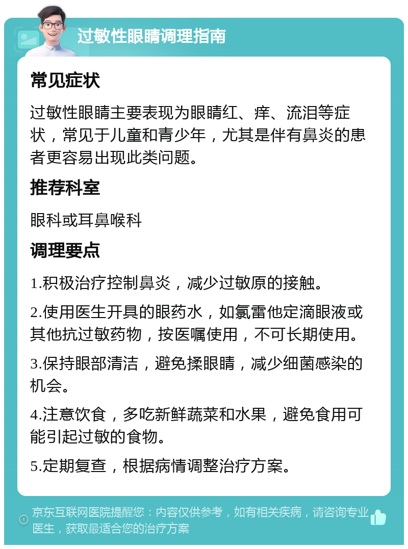 过敏性眼睛调理指南 常见症状 过敏性眼睛主要表现为眼睛红、痒、流泪等症状，常见于儿童和青少年，尤其是伴有鼻炎的患者更容易出现此类问题。 推荐科室 眼科或耳鼻喉科 调理要点 1.积极治疗控制鼻炎，减少过敏原的接触。 2.使用医生开具的眼药水，如氯雷他定滴眼液或其他抗过敏药物，按医嘱使用，不可长期使用。 3.保持眼部清洁，避免揉眼睛，减少细菌感染的机会。 4.注意饮食，多吃新鲜蔬菜和水果，避免食用可能引起过敏的食物。 5.定期复查，根据病情调整治疗方案。