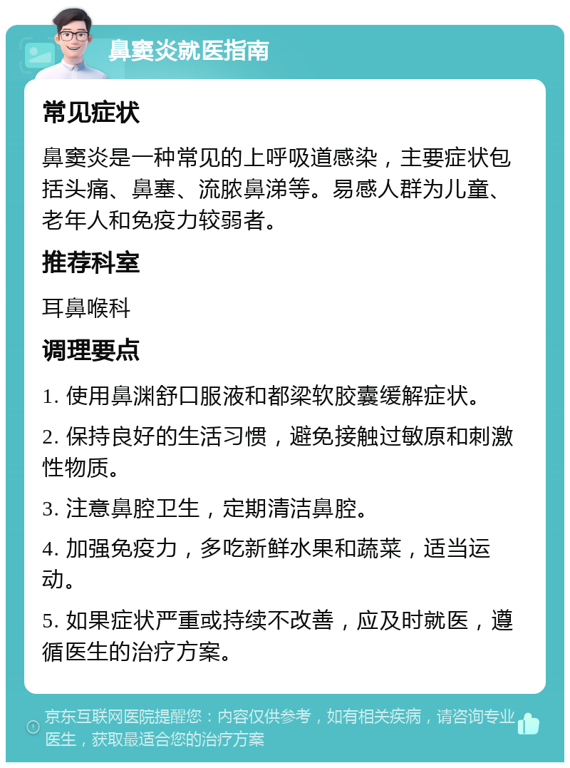 鼻窦炎就医指南 常见症状 鼻窦炎是一种常见的上呼吸道感染，主要症状包括头痛、鼻塞、流脓鼻涕等。易感人群为儿童、老年人和免疫力较弱者。 推荐科室 耳鼻喉科 调理要点 1. 使用鼻渊舒口服液和都梁软胶囊缓解症状。 2. 保持良好的生活习惯，避免接触过敏原和刺激性物质。 3. 注意鼻腔卫生，定期清洁鼻腔。 4. 加强免疫力，多吃新鲜水果和蔬菜，适当运动。 5. 如果症状严重或持续不改善，应及时就医，遵循医生的治疗方案。