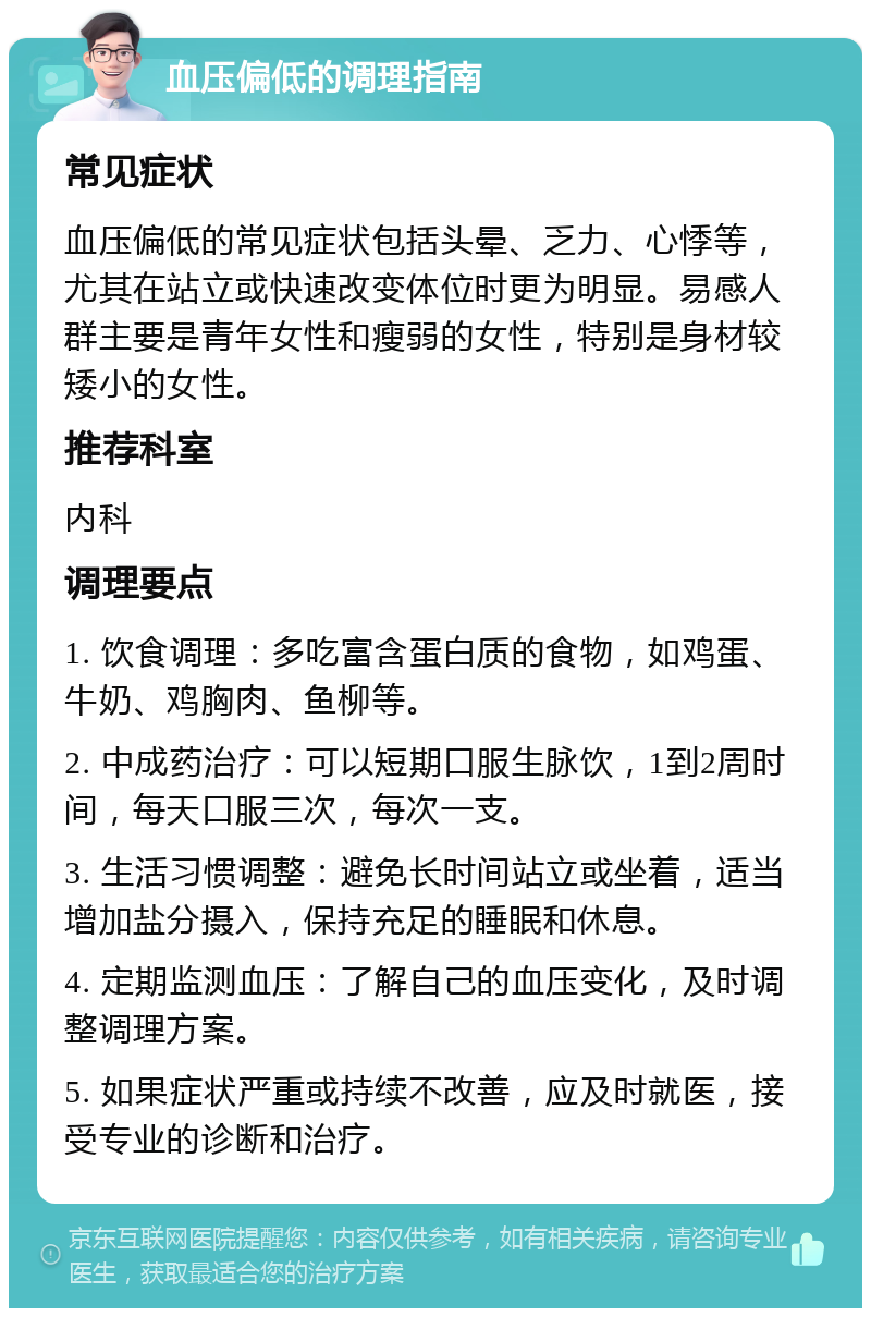 血压偏低的调理指南 常见症状 血压偏低的常见症状包括头晕、乏力、心悸等，尤其在站立或快速改变体位时更为明显。易感人群主要是青年女性和瘦弱的女性，特别是身材较矮小的女性。 推荐科室 内科 调理要点 1. 饮食调理：多吃富含蛋白质的食物，如鸡蛋、牛奶、鸡胸肉、鱼柳等。 2. 中成药治疗：可以短期口服生脉饮，1到2周时间，每天口服三次，每次一支。 3. 生活习惯调整：避免长时间站立或坐着，适当增加盐分摄入，保持充足的睡眠和休息。 4. 定期监测血压：了解自己的血压变化，及时调整调理方案。 5. 如果症状严重或持续不改善，应及时就医，接受专业的诊断和治疗。