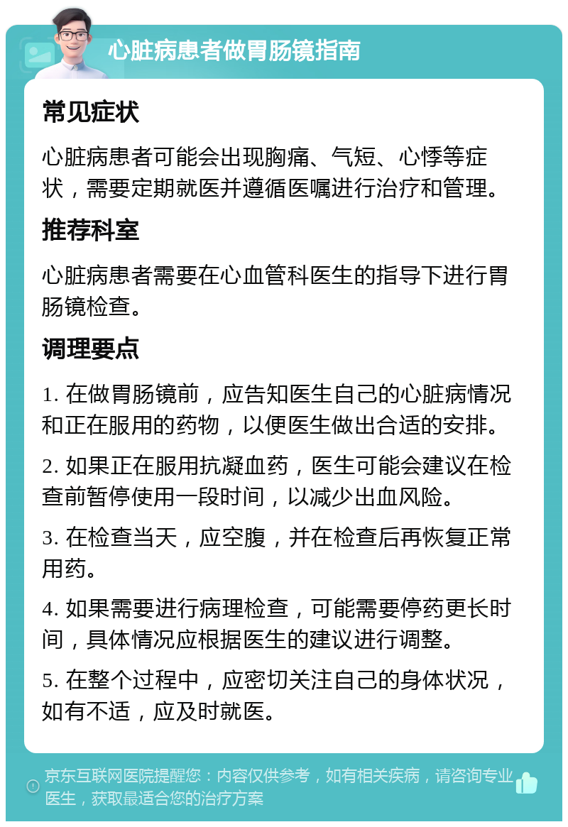 心脏病患者做胃肠镜指南 常见症状 心脏病患者可能会出现胸痛、气短、心悸等症状，需要定期就医并遵循医嘱进行治疗和管理。 推荐科室 心脏病患者需要在心血管科医生的指导下进行胃肠镜检查。 调理要点 1. 在做胃肠镜前，应告知医生自己的心脏病情况和正在服用的药物，以便医生做出合适的安排。 2. 如果正在服用抗凝血药，医生可能会建议在检查前暂停使用一段时间，以减少出血风险。 3. 在检查当天，应空腹，并在检查后再恢复正常用药。 4. 如果需要进行病理检查，可能需要停药更长时间，具体情况应根据医生的建议进行调整。 5. 在整个过程中，应密切关注自己的身体状况，如有不适，应及时就医。