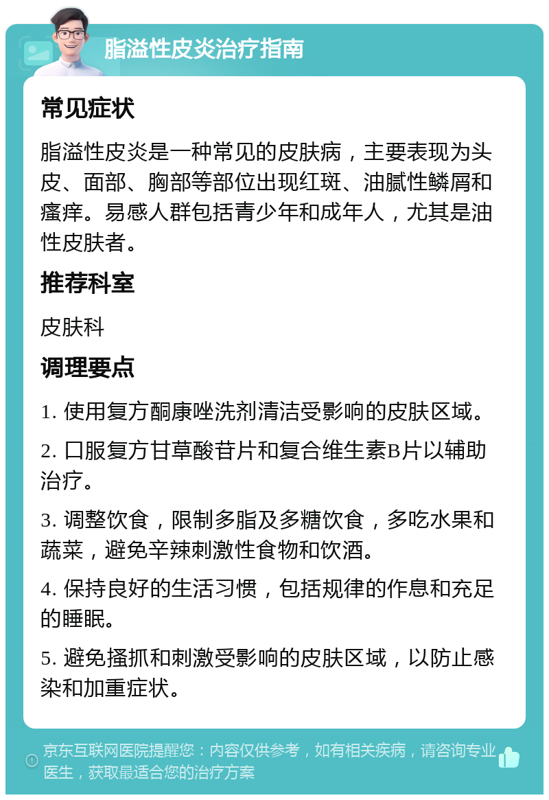 脂溢性皮炎治疗指南 常见症状 脂溢性皮炎是一种常见的皮肤病，主要表现为头皮、面部、胸部等部位出现红斑、油腻性鳞屑和瘙痒。易感人群包括青少年和成年人，尤其是油性皮肤者。 推荐科室 皮肤科 调理要点 1. 使用复方酮康唑洗剂清洁受影响的皮肤区域。 2. 口服复方甘草酸苷片和复合维生素B片以辅助治疗。 3. 调整饮食，限制多脂及多糖饮食，多吃水果和蔬菜，避免辛辣刺激性食物和饮酒。 4. 保持良好的生活习惯，包括规律的作息和充足的睡眠。 5. 避免搔抓和刺激受影响的皮肤区域，以防止感染和加重症状。