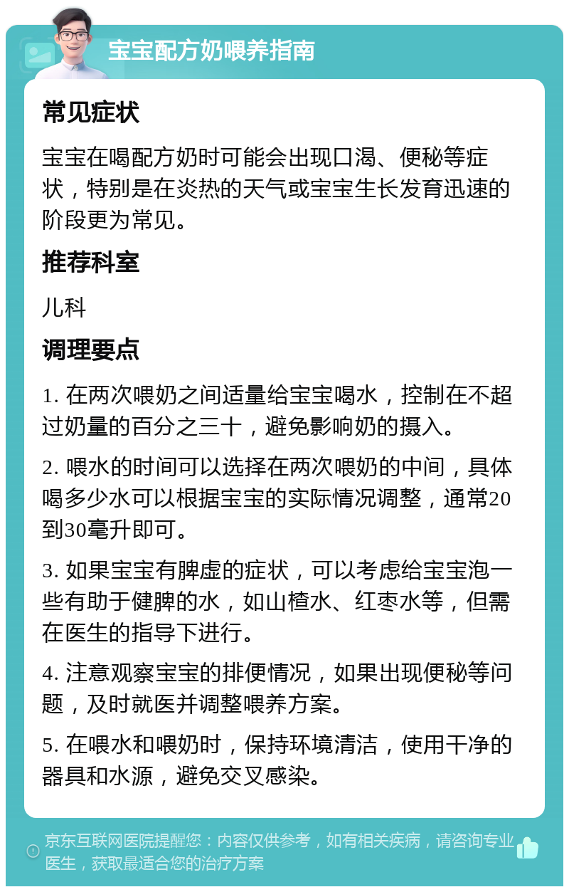 宝宝配方奶喂养指南 常见症状 宝宝在喝配方奶时可能会出现口渴、便秘等症状，特别是在炎热的天气或宝宝生长发育迅速的阶段更为常见。 推荐科室 儿科 调理要点 1. 在两次喂奶之间适量给宝宝喝水，控制在不超过奶量的百分之三十，避免影响奶的摄入。 2. 喂水的时间可以选择在两次喂奶的中间，具体喝多少水可以根据宝宝的实际情况调整，通常20到30毫升即可。 3. 如果宝宝有脾虚的症状，可以考虑给宝宝泡一些有助于健脾的水，如山楂水、红枣水等，但需在医生的指导下进行。 4. 注意观察宝宝的排便情况，如果出现便秘等问题，及时就医并调整喂养方案。 5. 在喂水和喂奶时，保持环境清洁，使用干净的器具和水源，避免交叉感染。