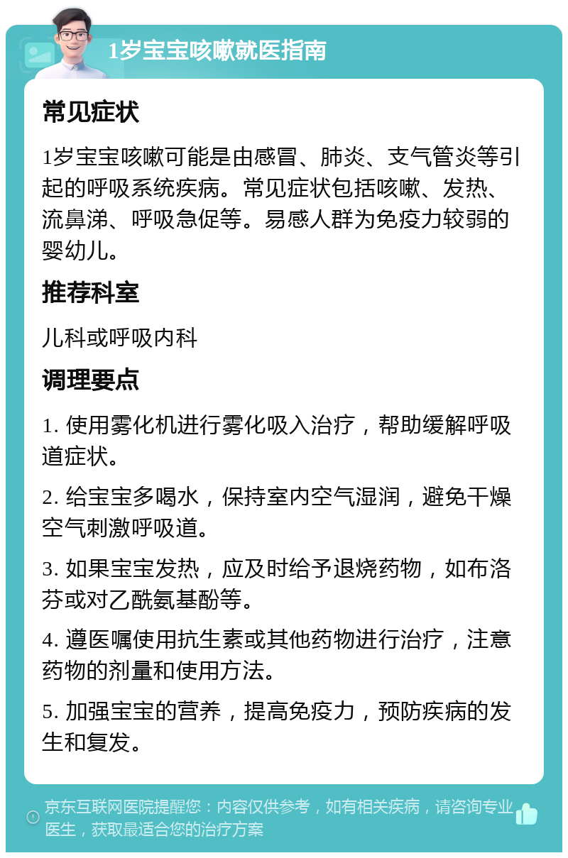 1岁宝宝咳嗽就医指南 常见症状 1岁宝宝咳嗽可能是由感冒、肺炎、支气管炎等引起的呼吸系统疾病。常见症状包括咳嗽、发热、流鼻涕、呼吸急促等。易感人群为免疫力较弱的婴幼儿。 推荐科室 儿科或呼吸内科 调理要点 1. 使用雾化机进行雾化吸入治疗，帮助缓解呼吸道症状。 2. 给宝宝多喝水，保持室内空气湿润，避免干燥空气刺激呼吸道。 3. 如果宝宝发热，应及时给予退烧药物，如布洛芬或对乙酰氨基酚等。 4. 遵医嘱使用抗生素或其他药物进行治疗，注意药物的剂量和使用方法。 5. 加强宝宝的营养，提高免疫力，预防疾病的发生和复发。