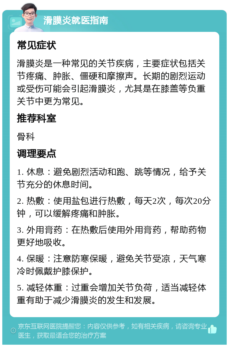 滑膜炎就医指南 常见症状 滑膜炎是一种常见的关节疾病，主要症状包括关节疼痛、肿胀、僵硬和摩擦声。长期的剧烈运动或受伤可能会引起滑膜炎，尤其是在膝盖等负重关节中更为常见。 推荐科室 骨科 调理要点 1. 休息：避免剧烈活动和跑、跳等情况，给予关节充分的休息时间。 2. 热敷：使用盐包进行热敷，每天2次，每次20分钟，可以缓解疼痛和肿胀。 3. 外用膏药：在热敷后使用外用膏药，帮助药物更好地吸收。 4. 保暖：注意防寒保暖，避免关节受凉，天气寒冷时佩戴护膝保护。 5. 减轻体重：过重会增加关节负荷，适当减轻体重有助于减少滑膜炎的发生和发展。