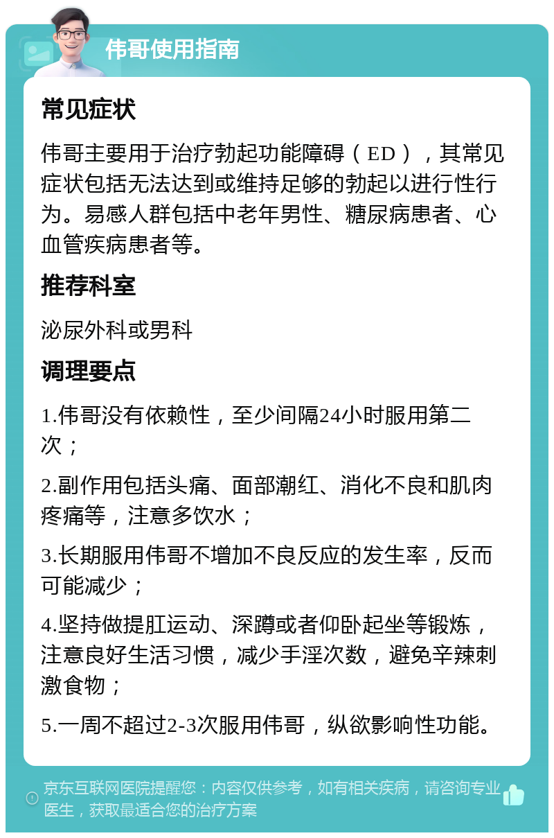 伟哥使用指南 常见症状 伟哥主要用于治疗勃起功能障碍（ED），其常见症状包括无法达到或维持足够的勃起以进行性行为。易感人群包括中老年男性、糖尿病患者、心血管疾病患者等。 推荐科室 泌尿外科或男科 调理要点 1.伟哥没有依赖性，至少间隔24小时服用第二次； 2.副作用包括头痛、面部潮红、消化不良和肌肉疼痛等，注意多饮水； 3.长期服用伟哥不增加不良反应的发生率，反而可能减少； 4.坚持做提肛运动、深蹲或者仰卧起坐等锻炼，注意良好生活习惯，减少手淫次数，避免辛辣刺激食物； 5.一周不超过2-3次服用伟哥，纵欲影响性功能。