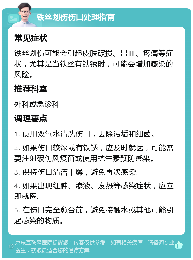 铁丝划伤伤口处理指南 常见症状 铁丝划伤可能会引起皮肤破损、出血、疼痛等症状，尤其是当铁丝有铁锈时，可能会增加感染的风险。 推荐科室 外科或急诊科 调理要点 1. 使用双氧水清洗伤口，去除污垢和细菌。 2. 如果伤口较深或有铁锈，应及时就医，可能需要注射破伤风疫苗或使用抗生素预防感染。 3. 保持伤口清洁干燥，避免再次感染。 4. 如果出现红肿、渗液、发热等感染症状，应立即就医。 5. 在伤口完全愈合前，避免接触水或其他可能引起感染的物质。