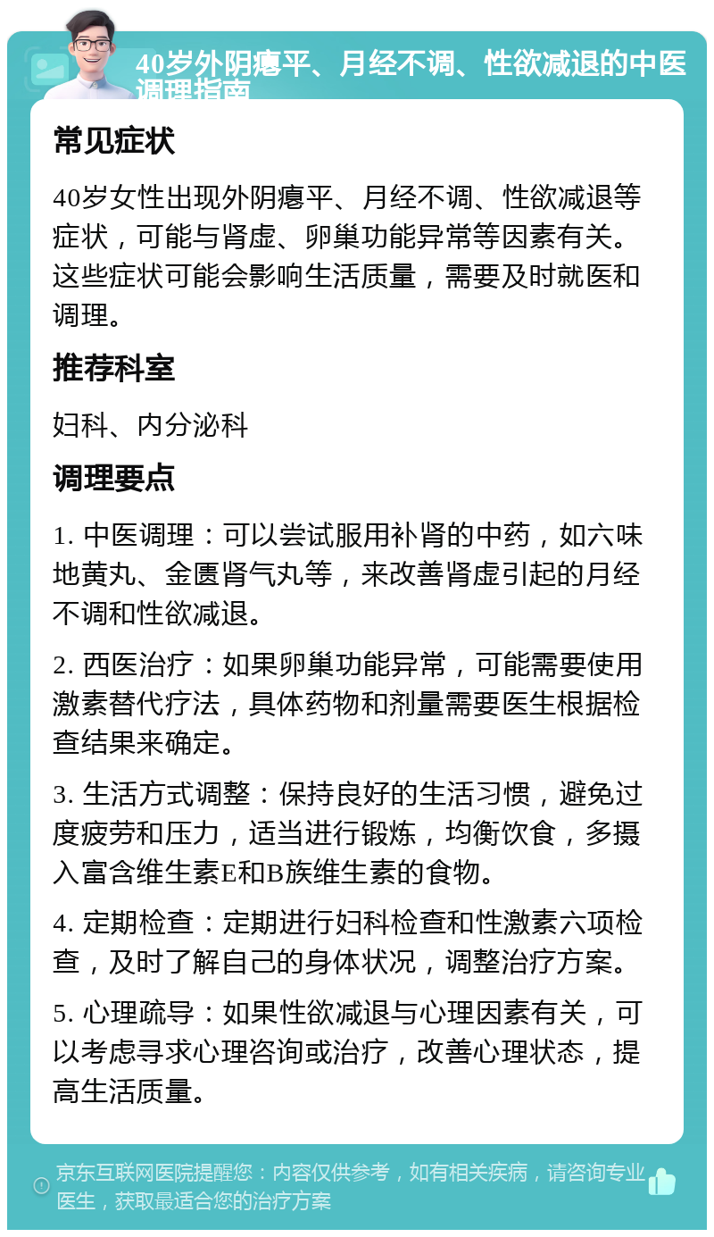 40岁外阴瘪平、月经不调、性欲减退的中医调理指南 常见症状 40岁女性出现外阴瘪平、月经不调、性欲减退等症状，可能与肾虚、卵巢功能异常等因素有关。这些症状可能会影响生活质量，需要及时就医和调理。 推荐科室 妇科、内分泌科 调理要点 1. 中医调理：可以尝试服用补肾的中药，如六味地黄丸、金匮肾气丸等，来改善肾虚引起的月经不调和性欲减退。 2. 西医治疗：如果卵巢功能异常，可能需要使用激素替代疗法，具体药物和剂量需要医生根据检查结果来确定。 3. 生活方式调整：保持良好的生活习惯，避免过度疲劳和压力，适当进行锻炼，均衡饮食，多摄入富含维生素E和B族维生素的食物。 4. 定期检查：定期进行妇科检查和性激素六项检查，及时了解自己的身体状况，调整治疗方案。 5. 心理疏导：如果性欲减退与心理因素有关，可以考虑寻求心理咨询或治疗，改善心理状态，提高生活质量。