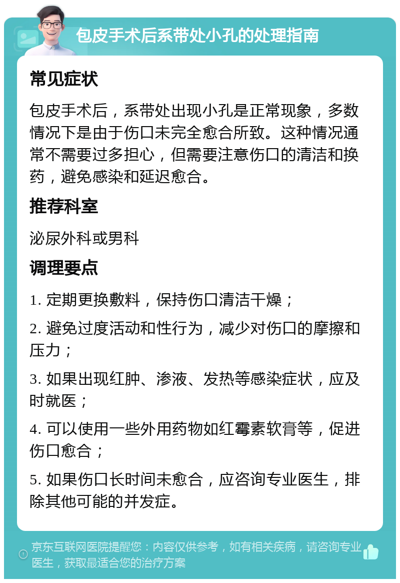 包皮手术后系带处小孔的处理指南 常见症状 包皮手术后，系带处出现小孔是正常现象，多数情况下是由于伤口未完全愈合所致。这种情况通常不需要过多担心，但需要注意伤口的清洁和换药，避免感染和延迟愈合。 推荐科室 泌尿外科或男科 调理要点 1. 定期更换敷料，保持伤口清洁干燥； 2. 避免过度活动和性行为，减少对伤口的摩擦和压力； 3. 如果出现红肿、渗液、发热等感染症状，应及时就医； 4. 可以使用一些外用药物如红霉素软膏等，促进伤口愈合； 5. 如果伤口长时间未愈合，应咨询专业医生，排除其他可能的并发症。