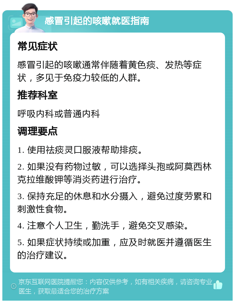 感冒引起的咳嗽就医指南 常见症状 感冒引起的咳嗽通常伴随着黄色痰、发热等症状，多见于免疫力较低的人群。 推荐科室 呼吸内科或普通内科 调理要点 1. 使用祛痰灵口服液帮助排痰。 2. 如果没有药物过敏，可以选择头孢或阿莫西林克拉维酸钾等消炎药进行治疗。 3. 保持充足的休息和水分摄入，避免过度劳累和刺激性食物。 4. 注意个人卫生，勤洗手，避免交叉感染。 5. 如果症状持续或加重，应及时就医并遵循医生的治疗建议。