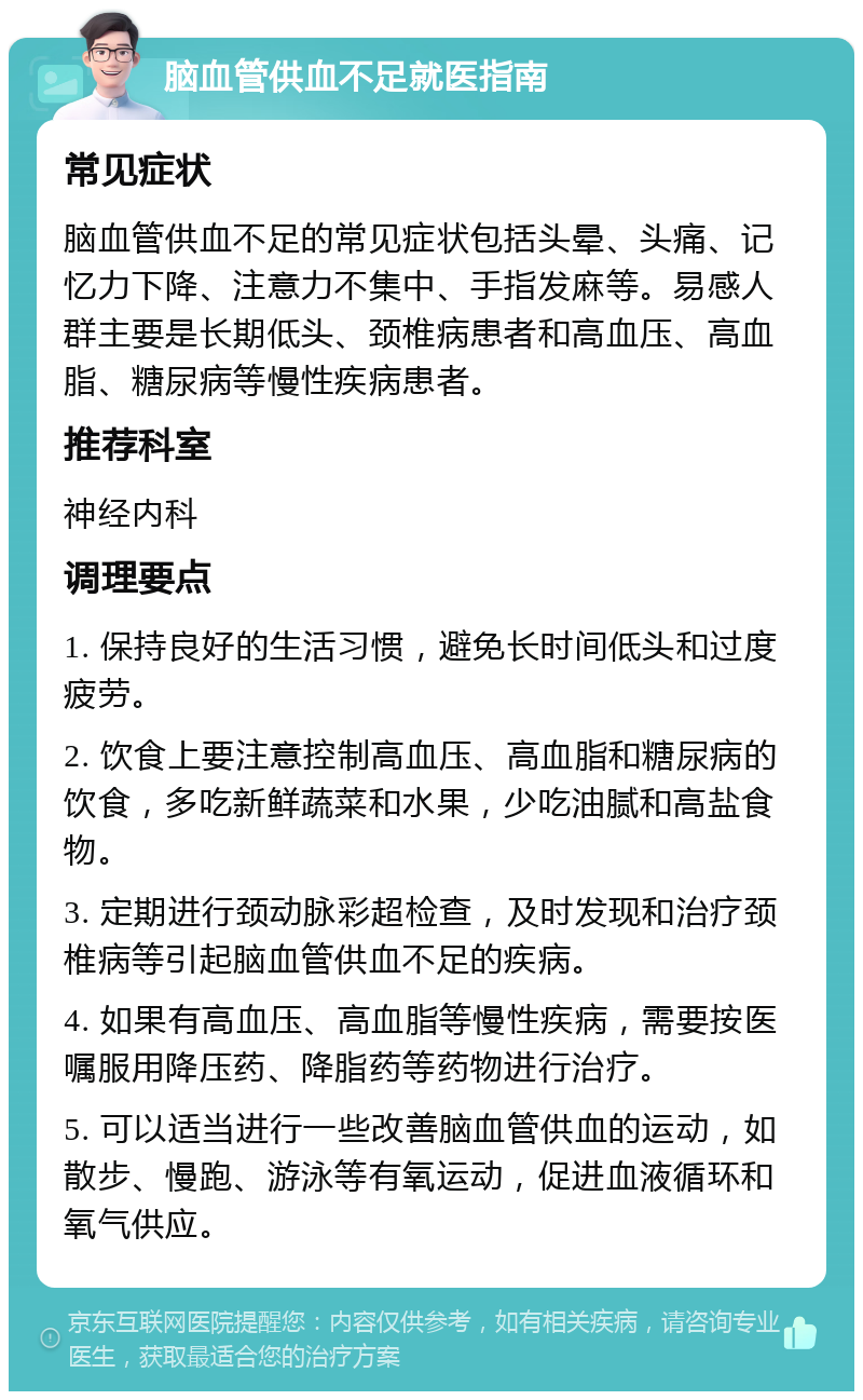 脑血管供血不足就医指南 常见症状 脑血管供血不足的常见症状包括头晕、头痛、记忆力下降、注意力不集中、手指发麻等。易感人群主要是长期低头、颈椎病患者和高血压、高血脂、糖尿病等慢性疾病患者。 推荐科室 神经内科 调理要点 1. 保持良好的生活习惯，避免长时间低头和过度疲劳。 2. 饮食上要注意控制高血压、高血脂和糖尿病的饮食，多吃新鲜蔬菜和水果，少吃油腻和高盐食物。 3. 定期进行颈动脉彩超检查，及时发现和治疗颈椎病等引起脑血管供血不足的疾病。 4. 如果有高血压、高血脂等慢性疾病，需要按医嘱服用降压药、降脂药等药物进行治疗。 5. 可以适当进行一些改善脑血管供血的运动，如散步、慢跑、游泳等有氧运动，促进血液循环和氧气供应。