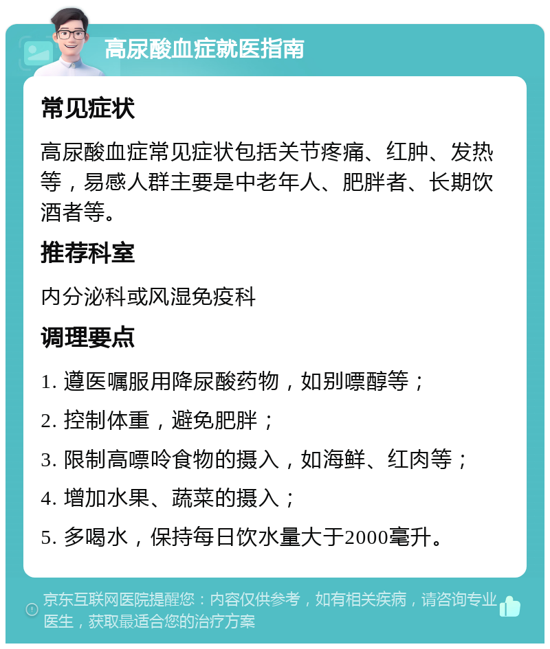 高尿酸血症就医指南 常见症状 高尿酸血症常见症状包括关节疼痛、红肿、发热等，易感人群主要是中老年人、肥胖者、长期饮酒者等。 推荐科室 内分泌科或风湿免疫科 调理要点 1. 遵医嘱服用降尿酸药物，如别嘌醇等； 2. 控制体重，避免肥胖； 3. 限制高嘌呤食物的摄入，如海鲜、红肉等； 4. 增加水果、蔬菜的摄入； 5. 多喝水，保持每日饮水量大于2000毫升。