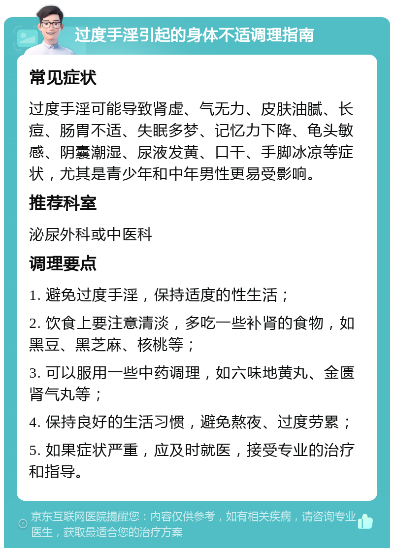 过度手淫引起的身体不适调理指南 常见症状 过度手淫可能导致肾虚、气无力、皮肤油腻、长痘、肠胃不适、失眠多梦、记忆力下降、龟头敏感、阴囊潮湿、尿液发黄、口干、手脚冰凉等症状，尤其是青少年和中年男性更易受影响。 推荐科室 泌尿外科或中医科 调理要点 1. 避免过度手淫，保持适度的性生活； 2. 饮食上要注意清淡，多吃一些补肾的食物，如黑豆、黑芝麻、核桃等； 3. 可以服用一些中药调理，如六味地黄丸、金匮肾气丸等； 4. 保持良好的生活习惯，避免熬夜、过度劳累； 5. 如果症状严重，应及时就医，接受专业的治疗和指导。