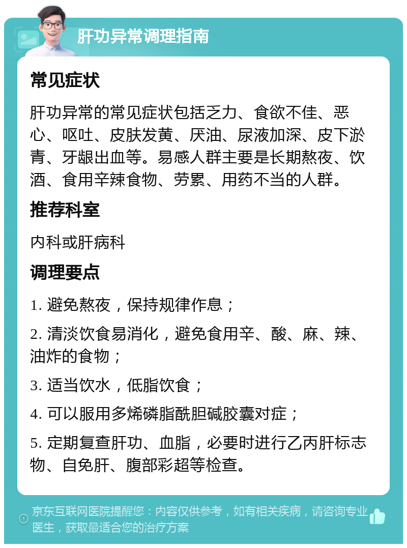 肝功异常调理指南 常见症状 肝功异常的常见症状包括乏力、食欲不佳、恶心、呕吐、皮肤发黄、厌油、尿液加深、皮下淤青、牙龈出血等。易感人群主要是长期熬夜、饮酒、食用辛辣食物、劳累、用药不当的人群。 推荐科室 内科或肝病科 调理要点 1. 避免熬夜，保持规律作息； 2. 清淡饮食易消化，避免食用辛、酸、麻、辣、油炸的食物； 3. 适当饮水，低脂饮食； 4. 可以服用多烯磷脂酰胆碱胶囊对症； 5. 定期复查肝功、血脂，必要时进行乙丙肝标志物、自免肝、腹部彩超等检查。