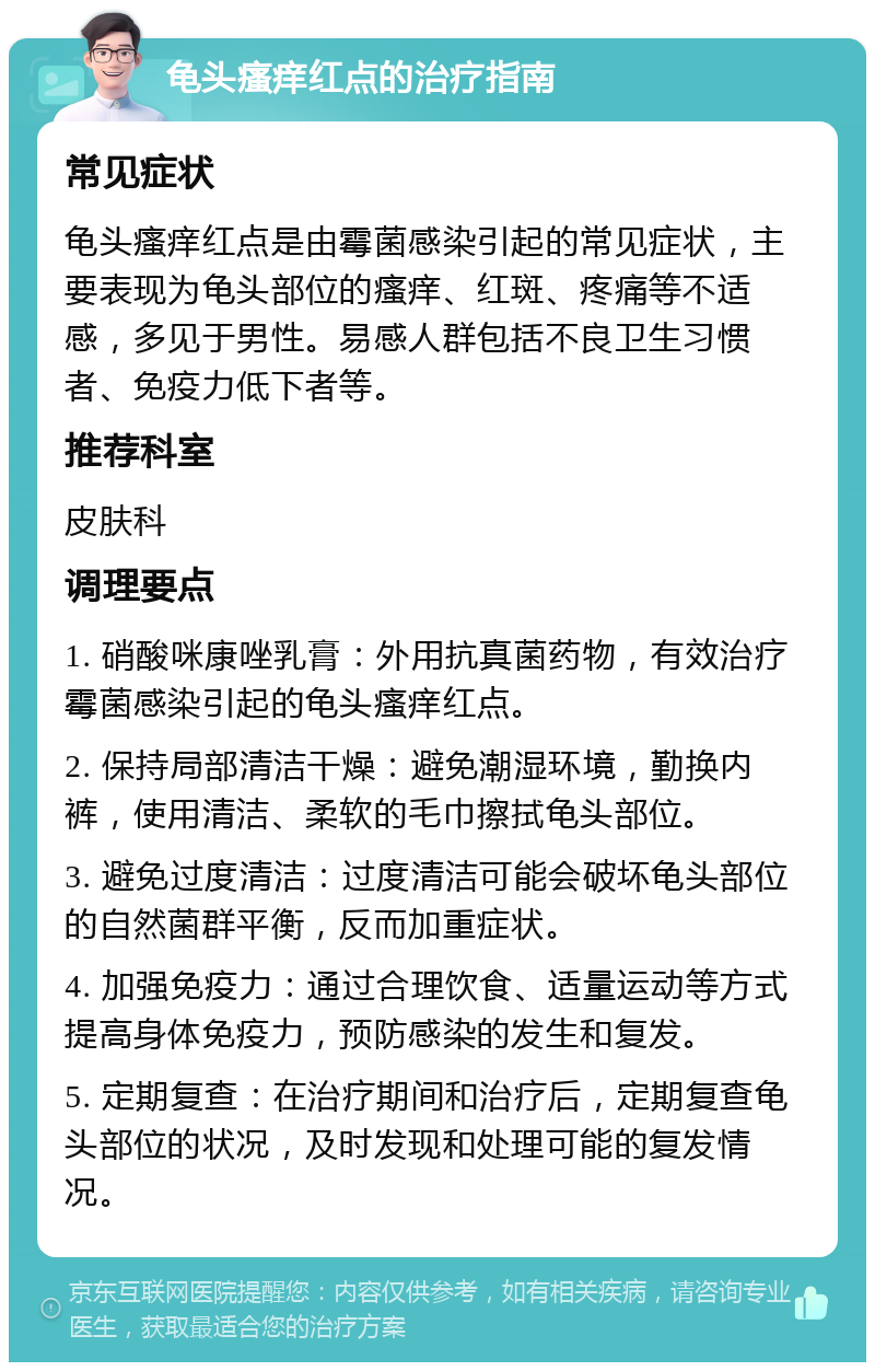 龟头瘙痒红点的治疗指南 常见症状 龟头瘙痒红点是由霉菌感染引起的常见症状，主要表现为龟头部位的瘙痒、红斑、疼痛等不适感，多见于男性。易感人群包括不良卫生习惯者、免疫力低下者等。 推荐科室 皮肤科 调理要点 1. 硝酸咪康唑乳膏：外用抗真菌药物，有效治疗霉菌感染引起的龟头瘙痒红点。 2. 保持局部清洁干燥：避免潮湿环境，勤换内裤，使用清洁、柔软的毛巾擦拭龟头部位。 3. 避免过度清洁：过度清洁可能会破坏龟头部位的自然菌群平衡，反而加重症状。 4. 加强免疫力：通过合理饮食、适量运动等方式提高身体免疫力，预防感染的发生和复发。 5. 定期复查：在治疗期间和治疗后，定期复查龟头部位的状况，及时发现和处理可能的复发情况。