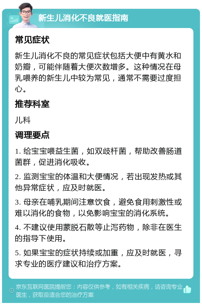 新生儿消化不良就医指南 常见症状 新生儿消化不良的常见症状包括大便中有黄水和奶瓣，可能伴随着大便次数增多。这种情况在母乳喂养的新生儿中较为常见，通常不需要过度担心。 推荐科室 儿科 调理要点 1. 给宝宝喂益生菌，如双歧杆菌，帮助改善肠道菌群，促进消化吸收。 2. 监测宝宝的体温和大便情况，若出现发热或其他异常症状，应及时就医。 3. 母亲在哺乳期间注意饮食，避免食用刺激性或难以消化的食物，以免影响宝宝的消化系统。 4. 不建议使用蒙脱石散等止泻药物，除非在医生的指导下使用。 5. 如果宝宝的症状持续或加重，应及时就医，寻求专业的医疗建议和治疗方案。