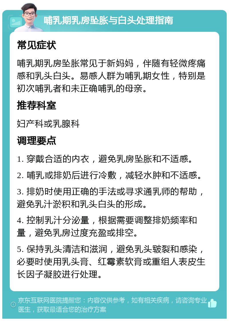 哺乳期乳房坠胀与白头处理指南 常见症状 哺乳期乳房坠胀常见于新妈妈，伴随有轻微疼痛感和乳头白头。易感人群为哺乳期女性，特别是初次哺乳者和未正确哺乳的母亲。 推荐科室 妇产科或乳腺科 调理要点 1. 穿戴合适的内衣，避免乳房坠胀和不适感。 2. 哺乳或排奶后进行冷敷，减轻水肿和不适感。 3. 排奶时使用正确的手法或寻求通乳师的帮助，避免乳汁淤积和乳头白头的形成。 4. 控制乳汁分泌量，根据需要调整排奶频率和量，避免乳房过度充盈或排空。 5. 保持乳头清洁和滋润，避免乳头皲裂和感染，必要时使用乳头膏、红霉素软膏或重组人表皮生长因子凝胶进行处理。