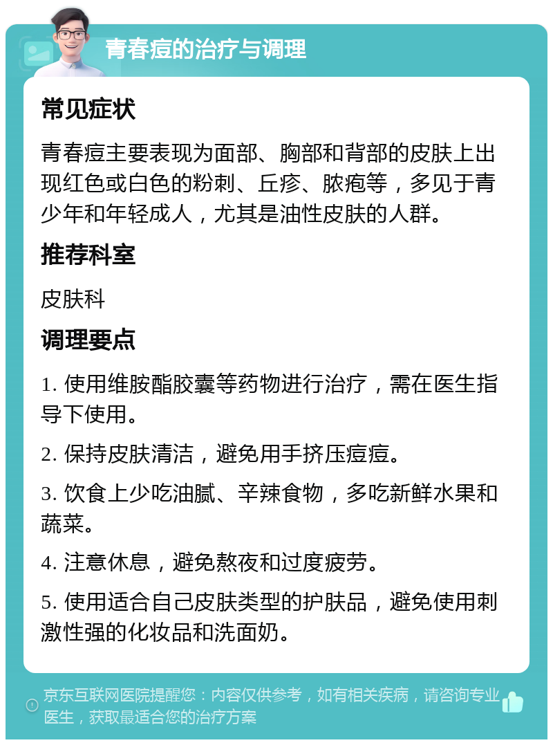 青春痘的治疗与调理 常见症状 青春痘主要表现为面部、胸部和背部的皮肤上出现红色或白色的粉刺、丘疹、脓疱等，多见于青少年和年轻成人，尤其是油性皮肤的人群。 推荐科室 皮肤科 调理要点 1. 使用维胺酯胶囊等药物进行治疗，需在医生指导下使用。 2. 保持皮肤清洁，避免用手挤压痘痘。 3. 饮食上少吃油腻、辛辣食物，多吃新鲜水果和蔬菜。 4. 注意休息，避免熬夜和过度疲劳。 5. 使用适合自己皮肤类型的护肤品，避免使用刺激性强的化妆品和洗面奶。