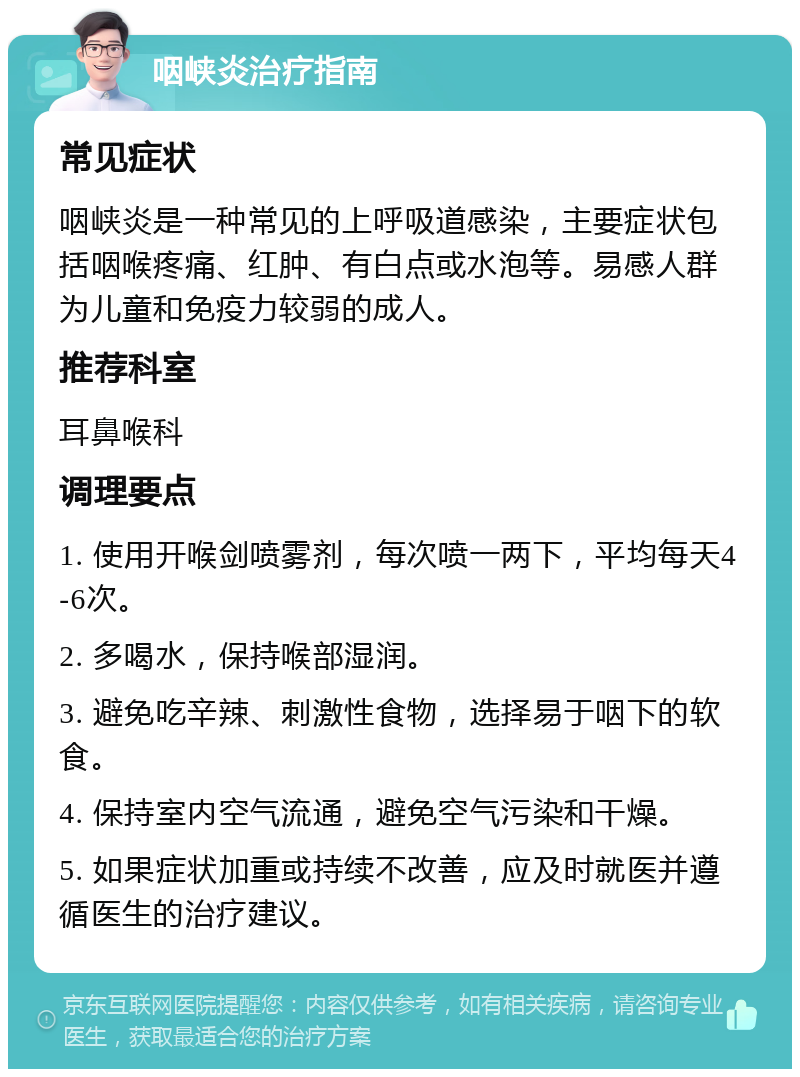 咽峡炎治疗指南 常见症状 咽峡炎是一种常见的上呼吸道感染，主要症状包括咽喉疼痛、红肿、有白点或水泡等。易感人群为儿童和免疫力较弱的成人。 推荐科室 耳鼻喉科 调理要点 1. 使用开喉剑喷雾剂，每次喷一两下，平均每天4-6次。 2. 多喝水，保持喉部湿润。 3. 避免吃辛辣、刺激性食物，选择易于咽下的软食。 4. 保持室内空气流通，避免空气污染和干燥。 5. 如果症状加重或持续不改善，应及时就医并遵循医生的治疗建议。