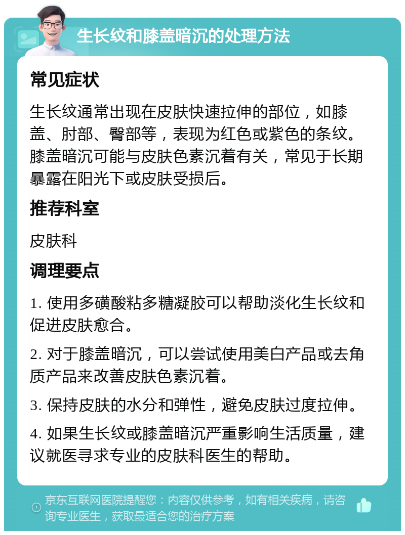 生长纹和膝盖暗沉的处理方法 常见症状 生长纹通常出现在皮肤快速拉伸的部位，如膝盖、肘部、臀部等，表现为红色或紫色的条纹。膝盖暗沉可能与皮肤色素沉着有关，常见于长期暴露在阳光下或皮肤受损后。 推荐科室 皮肤科 调理要点 1. 使用多磺酸粘多糖凝胶可以帮助淡化生长纹和促进皮肤愈合。 2. 对于膝盖暗沉，可以尝试使用美白产品或去角质产品来改善皮肤色素沉着。 3. 保持皮肤的水分和弹性，避免皮肤过度拉伸。 4. 如果生长纹或膝盖暗沉严重影响生活质量，建议就医寻求专业的皮肤科医生的帮助。