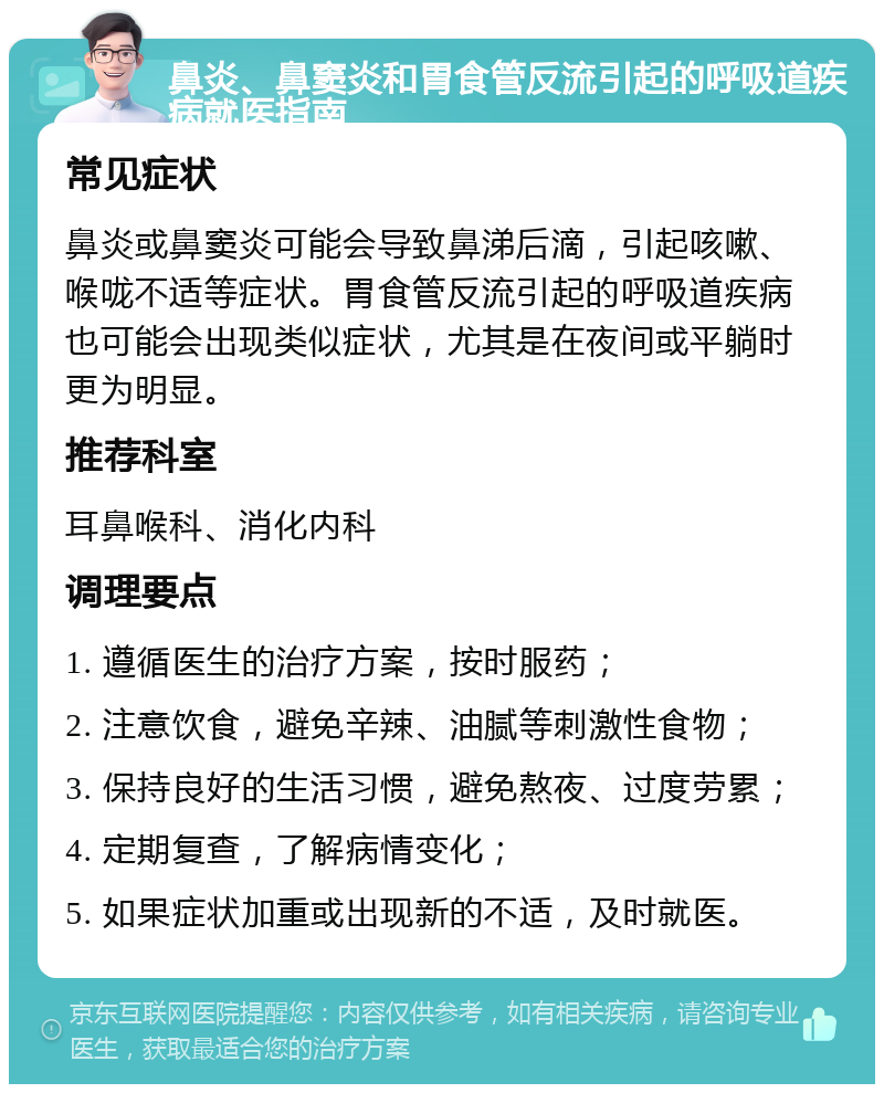 鼻炎、鼻窦炎和胃食管反流引起的呼吸道疾病就医指南 常见症状 鼻炎或鼻窦炎可能会导致鼻涕后滴，引起咳嗽、喉咙不适等症状。胃食管反流引起的呼吸道疾病也可能会出现类似症状，尤其是在夜间或平躺时更为明显。 推荐科室 耳鼻喉科、消化内科 调理要点 1. 遵循医生的治疗方案，按时服药； 2. 注意饮食，避免辛辣、油腻等刺激性食物； 3. 保持良好的生活习惯，避免熬夜、过度劳累； 4. 定期复查，了解病情变化； 5. 如果症状加重或出现新的不适，及时就医。