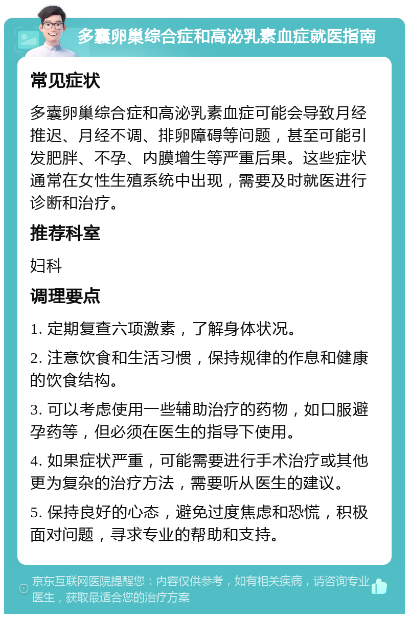 多囊卵巢综合症和高泌乳素血症就医指南 常见症状 多囊卵巢综合症和高泌乳素血症可能会导致月经推迟、月经不调、排卵障碍等问题，甚至可能引发肥胖、不孕、内膜增生等严重后果。这些症状通常在女性生殖系统中出现，需要及时就医进行诊断和治疗。 推荐科室 妇科 调理要点 1. 定期复查六项激素，了解身体状况。 2. 注意饮食和生活习惯，保持规律的作息和健康的饮食结构。 3. 可以考虑使用一些辅助治疗的药物，如口服避孕药等，但必须在医生的指导下使用。 4. 如果症状严重，可能需要进行手术治疗或其他更为复杂的治疗方法，需要听从医生的建议。 5. 保持良好的心态，避免过度焦虑和恐慌，积极面对问题，寻求专业的帮助和支持。