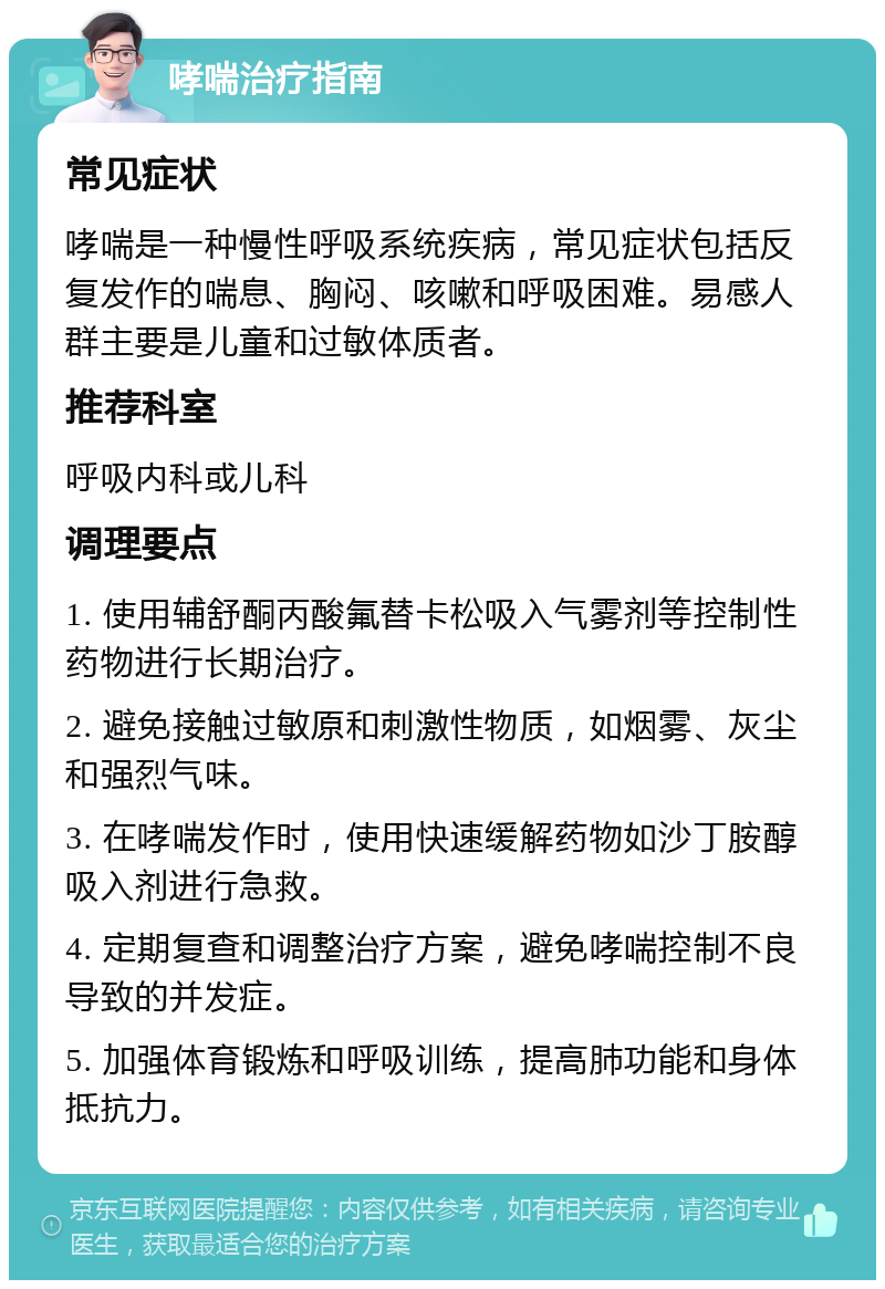 哮喘治疗指南 常见症状 哮喘是一种慢性呼吸系统疾病，常见症状包括反复发作的喘息、胸闷、咳嗽和呼吸困难。易感人群主要是儿童和过敏体质者。 推荐科室 呼吸内科或儿科 调理要点 1. 使用辅舒酮丙酸氟替卡松吸入气雾剂等控制性药物进行长期治疗。 2. 避免接触过敏原和刺激性物质，如烟雾、灰尘和强烈气味。 3. 在哮喘发作时，使用快速缓解药物如沙丁胺醇吸入剂进行急救。 4. 定期复查和调整治疗方案，避免哮喘控制不良导致的并发症。 5. 加强体育锻炼和呼吸训练，提高肺功能和身体抵抗力。