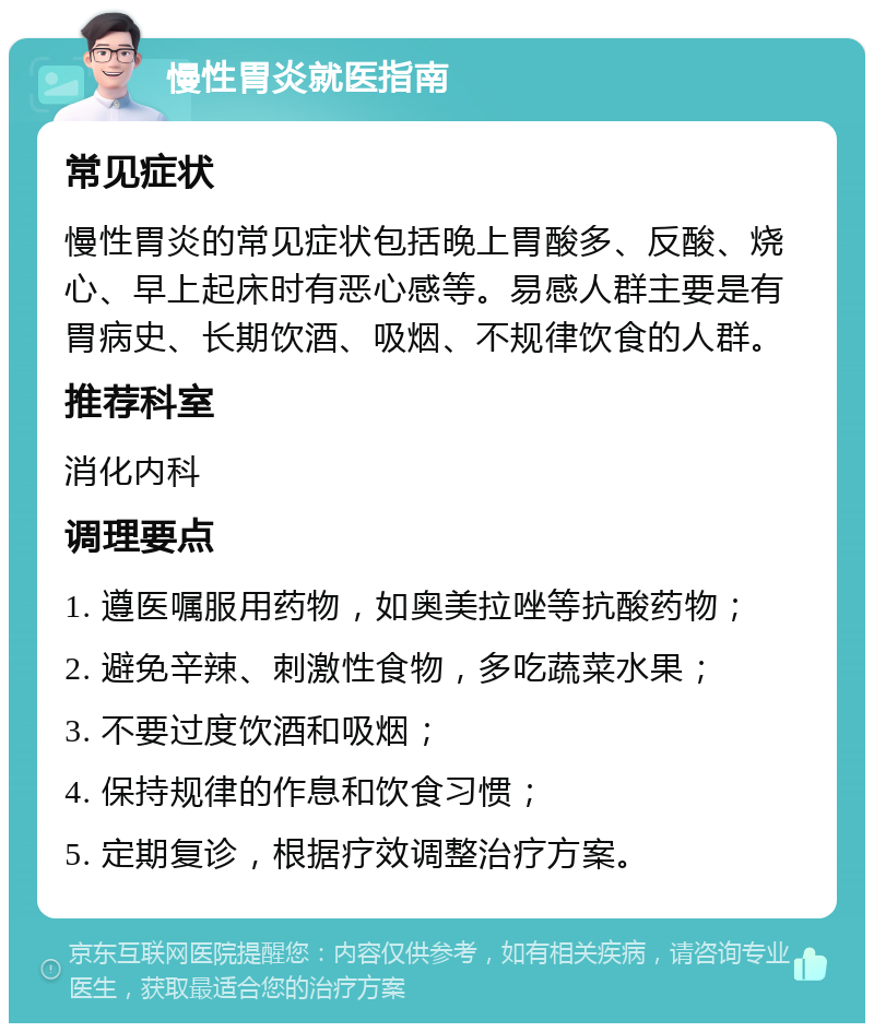 慢性胃炎就医指南 常见症状 慢性胃炎的常见症状包括晚上胃酸多、反酸、烧心、早上起床时有恶心感等。易感人群主要是有胃病史、长期饮酒、吸烟、不规律饮食的人群。 推荐科室 消化内科 调理要点 1. 遵医嘱服用药物，如奥美拉唑等抗酸药物； 2. 避免辛辣、刺激性食物，多吃蔬菜水果； 3. 不要过度饮酒和吸烟； 4. 保持规律的作息和饮食习惯； 5. 定期复诊，根据疗效调整治疗方案。