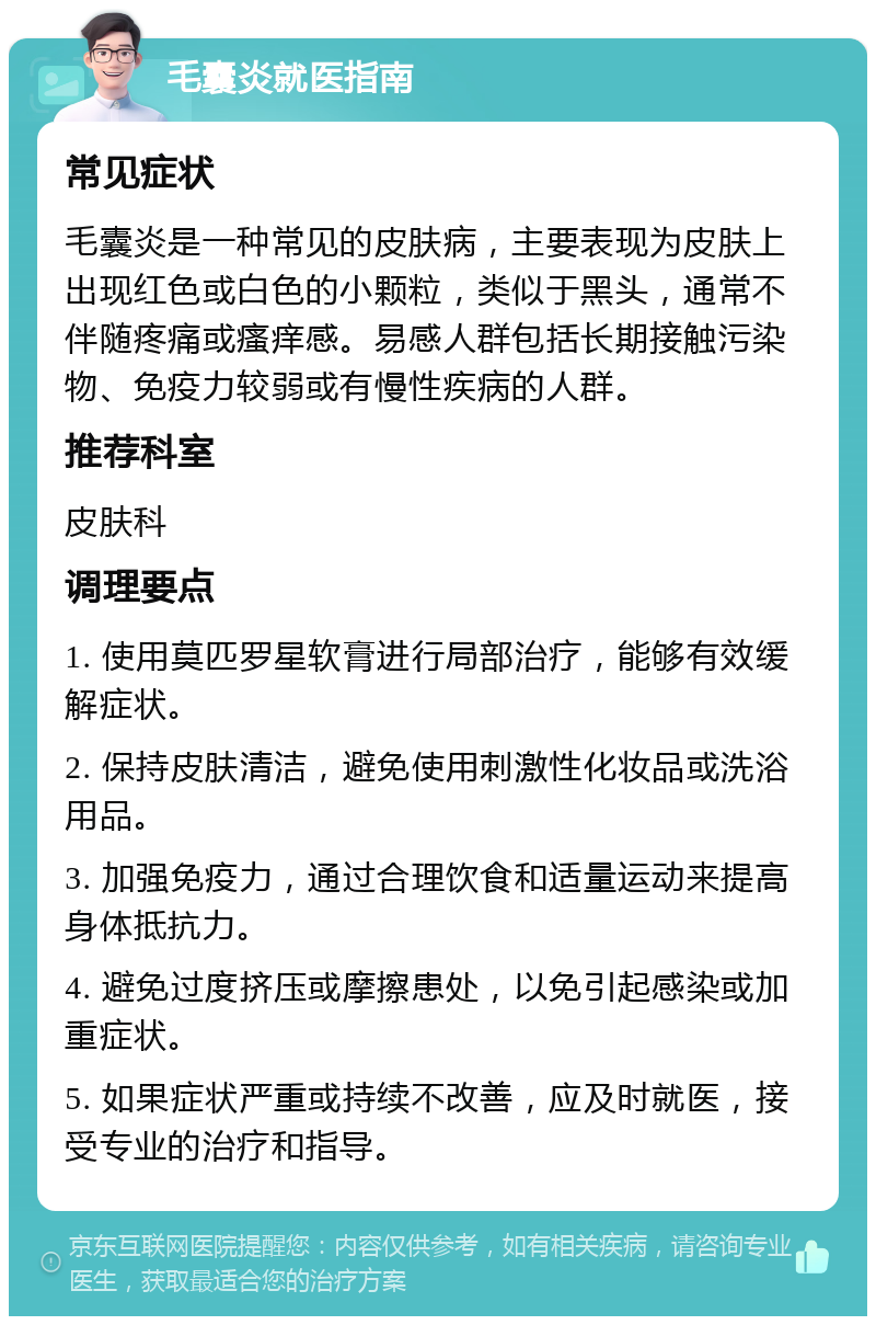 毛囊炎就医指南 常见症状 毛囊炎是一种常见的皮肤病，主要表现为皮肤上出现红色或白色的小颗粒，类似于黑头，通常不伴随疼痛或瘙痒感。易感人群包括长期接触污染物、免疫力较弱或有慢性疾病的人群。 推荐科室 皮肤科 调理要点 1. 使用莫匹罗星软膏进行局部治疗，能够有效缓解症状。 2. 保持皮肤清洁，避免使用刺激性化妆品或洗浴用品。 3. 加强免疫力，通过合理饮食和适量运动来提高身体抵抗力。 4. 避免过度挤压或摩擦患处，以免引起感染或加重症状。 5. 如果症状严重或持续不改善，应及时就医，接受专业的治疗和指导。