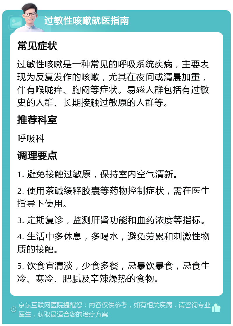 过敏性咳嗽就医指南 常见症状 过敏性咳嗽是一种常见的呼吸系统疾病，主要表现为反复发作的咳嗽，尤其在夜间或清晨加重，伴有喉咙痒、胸闷等症状。易感人群包括有过敏史的人群、长期接触过敏原的人群等。 推荐科室 呼吸科 调理要点 1. 避免接触过敏原，保持室内空气清新。 2. 使用茶碱缓释胶囊等药物控制症状，需在医生指导下使用。 3. 定期复诊，监测肝肾功能和血药浓度等指标。 4. 生活中多休息，多喝水，避免劳累和刺激性物质的接触。 5. 饮食宜清淡，少食多餐，忌暴饮暴食，忌食生冷、寒冷、肥腻及辛辣燥热的食物。