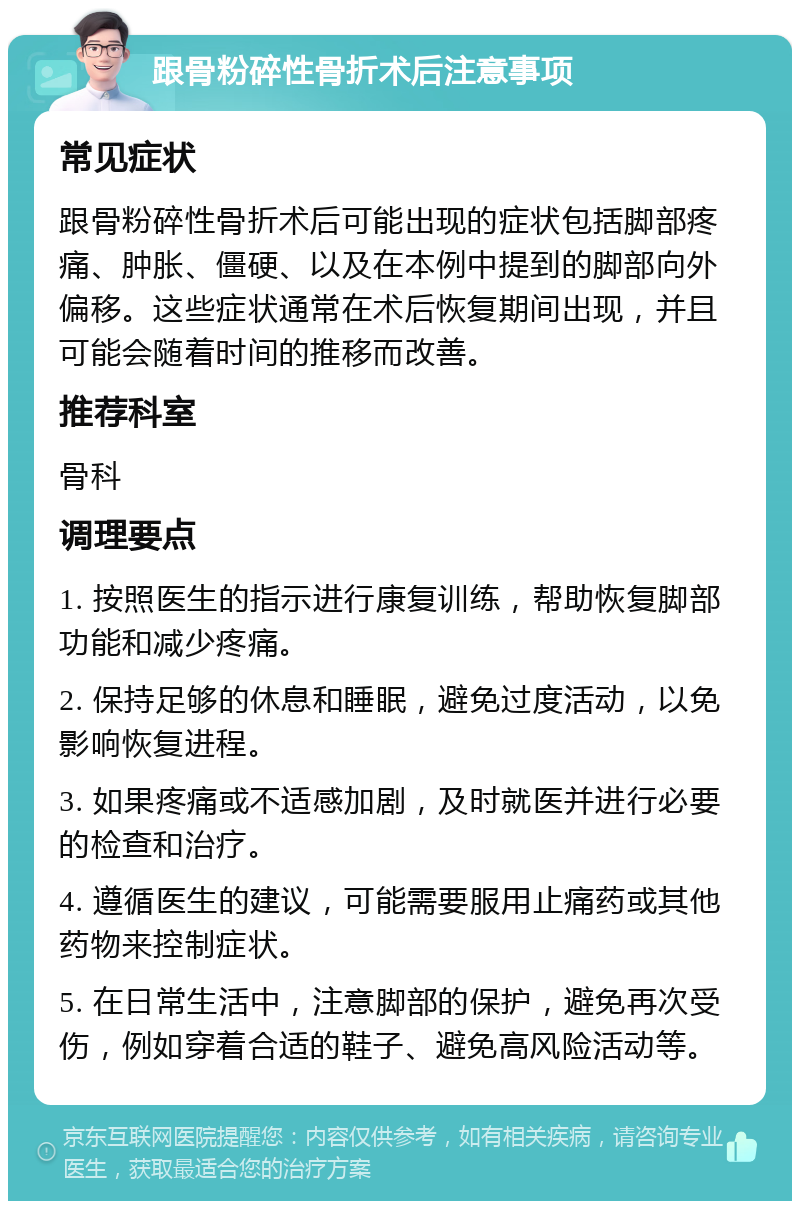 跟骨粉碎性骨折术后注意事项 常见症状 跟骨粉碎性骨折术后可能出现的症状包括脚部疼痛、肿胀、僵硬、以及在本例中提到的脚部向外偏移。这些症状通常在术后恢复期间出现，并且可能会随着时间的推移而改善。 推荐科室 骨科 调理要点 1. 按照医生的指示进行康复训练，帮助恢复脚部功能和减少疼痛。 2. 保持足够的休息和睡眠，避免过度活动，以免影响恢复进程。 3. 如果疼痛或不适感加剧，及时就医并进行必要的检查和治疗。 4. 遵循医生的建议，可能需要服用止痛药或其他药物来控制症状。 5. 在日常生活中，注意脚部的保护，避免再次受伤，例如穿着合适的鞋子、避免高风险活动等。